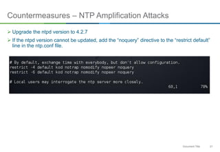 21Document Title
Countermeasures – NTP Amplification Attacks
 Upgrade the ntpd version to 4.2.7
 If the ntpd version cannot be updated, add the “noquery” directive to the “restrict default”
line in the ntp.conf file.
 
