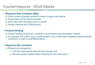 22Document Title
Countermeasures - DDoS Attacks
 Response Rate Limitation (RRL)
 Limits number of packets issued to a target at a given time interval
 Excess data over the limit is truncated
 Works best when the attack source is limited
 Already implemented in DNS protocol
 Protocol Harding
 Session handling mechanism - requests to be processed only post session initiation
 For example, DTLS (RFC 4347), a UDP-variant of TLS, implements a stateless cookie exchange
mechanism in order to avoid DDoS attacks.
 Response Size Limitation
 Protocol to be designed to:
 Limit the output (packet size) for every request, and
 Demand session initiation before releasing the rest of the output
 