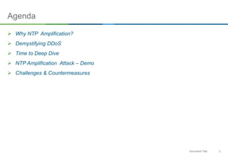 2Document Title
Agenda
 Why NTP Amplification?
 Demystifying DDoS
 Time to Deep Dive
 NTP Amplification Attack – Demo
 Challenges & Countermeasures
 