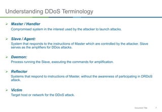 7Document Title
Understanding DDoS Terminology
 Master / Handler
Compromised system in the interest used by the attacker to launch attacks.
 Slave / Agent:
System that responds to the instructions of Master which are controlled by the attacker. Slave
serves as the amplifiers for DDos attacks.
 Daemon:
Process running the Slave, executing the commands for amplification.
 Reflector
Systems that respond to instructions of Master, without the awareness of participating in DRDoS
attack.
 Victim
Target host or network for the DDoS attack.
 