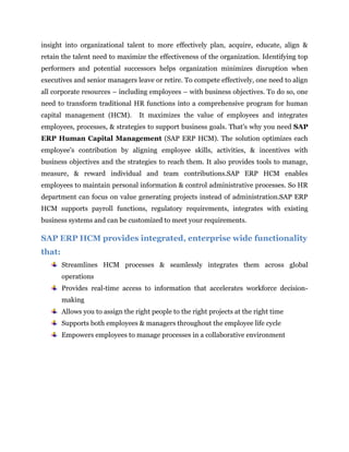 Public services.It offers more than 25 industry solution portfolios for large enterprises and more than 550 micro vertical solutions for midsize companies and small businesses.<br />SAP ERP Human Capital Management<br />Aligning Employees, Processes, and Strategies for Business Success<br />The SAP ERP Human Capital Management solution offers a complete & integrated set of tools to help organization – regardless of industry or geographic location – more effectively manage company’s most important asset. Automation of core human resource processes, such as employee administration, legal reporting, payroll increases efficiency and supports compliance with changing global & local regulations. For e.g., organization can create project teams based on skills & availability, monitor their progress on specific projects, track the time they spend, and analyze the results. Equally important, integrated talent management functions in SAP ERP give HR managers insight into organizational talent to more effectively plan, acquire, educate, align & retain the talent need to maximize the effectiveness of the organization. Identifying top performers and potential successors helps organization minimizes disruption when executives and senior managers leave or retire. To compete effectively, one need to align all corporate resources – including employees – with business objectives. To do so, one need to transform traditional HR functions into a comprehensive program for human capital management (HCM).  It maximizes the value of employees and integrates employees, processes, & strategies to support business goals. That's why you need SAP ERP Human Capital Management (SAP ERP HCM). The solution optimizes each employee's contribution by aligning employee skills, activities, & incentives with business objectives and the strategies to reach them. It also provides tools to manage, measure, & reward individual and team contributions.SAP ERP HCM enables employees to maintain personal information & control administrative processes. So HR department can focus on value generating projects instead of administration.SAP ERP HCM supports payroll functions, regulatory requirements, integrates with existing business systems and can be customized to meet your requirements.<br />SAP ERP HCM provides integrated, enterprise wide functionality that:<br />Streamlines HCM processes & seamlessly integrates them across global operations