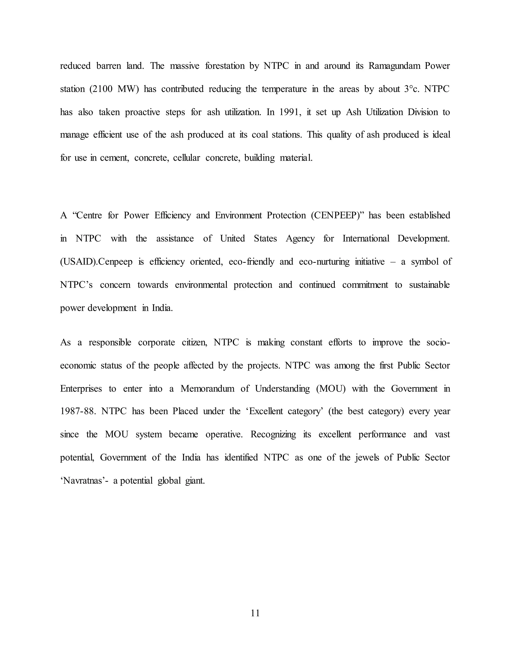 11
reduced barren land. The massive forestation by NTPC in and around its Ramagundam Power
station (2100 MW) has contributed reducing the temperature in the areas by about 3°c. NTPC
has also taken proactive steps for ash utilization. In 1991, it set up Ash Utilization Division to
manage efficient use of the ash produced at its coal stations. This quality of ash produced is ideal
for use in cement, concrete, cellular concrete, building material.
A “Centre for Power Efficiency and Environment Protection (CENPEEP)” has been established
in NTPC with the assistance of United States Agency for International Development.
(USAID).Cenpeep is efficiency oriented, eco-friendly and eco-nurturing initiative – a symbol of
NTPC’s concern towards environmental protection and continued commitment to sustainable
power development in India.
As a responsible corporate citizen, NTPC is making constant efforts to improve the socio-
economic status of the people affected by the projects. NTPC was among the first Public Sector
Enterprises to enter into a Memorandum of Understanding (MOU) with the Government in
1987-88. NTPC has been Placed under the ‘Excellent category’ (the best category) every year
since the MOU system became operative. Recognizing its excellent performance and vast
potential, Government of the India has identified NTPC as one of the jewels of Public Sector
‘Navratnas’- a potential global giant.
 