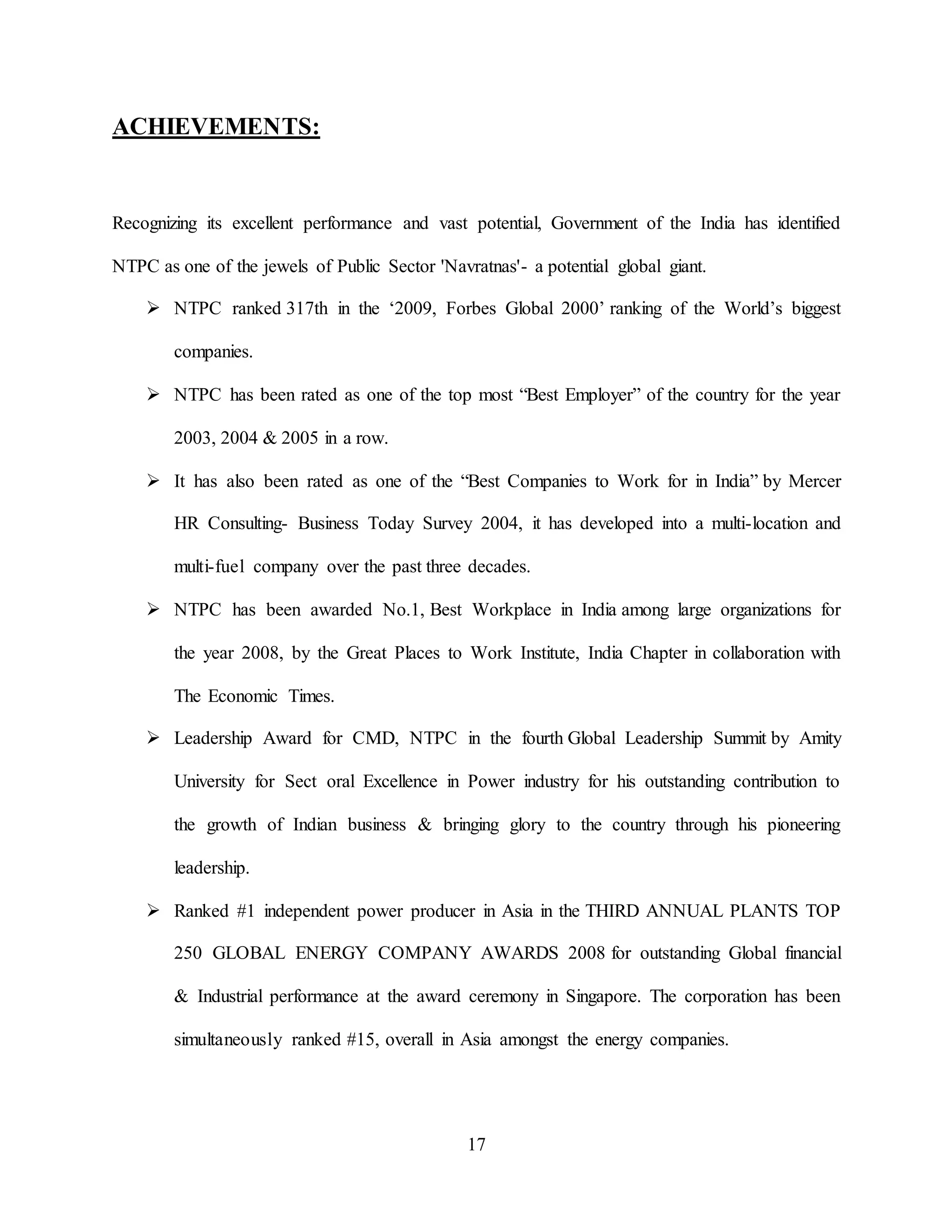 17
ACHIEVEMENTS:
Recognizing its excellent performance and vast potential, Government of the India has identified
NTPC as one of the jewels of Public Sector 'Navratnas'- a potential global giant.
 NTPC ranked 317th in the ‘2009, Forbes Global 2000’ ranking of the World’s biggest
companies.
 NTPC has been rated as one of the top most “Best Employer” of the country for the year
2003, 2004 & 2005 in a row.
 It has also been rated as one of the “Best Companies to Work for in India” by Mercer
HR Consulting- Business Today Survey 2004, it has developed into a multi-location and
multi-fuel company over the past three decades.
 NTPC has been awarded No.1, Best Workplace in India among large organizations for
the year 2008, by the Great Places to Work Institute, India Chapter in collaboration with
The Economic Times.
 Leadership Award for CMD, NTPC in the fourth Global Leadership Summit by Amity
University for Sect oral Excellence in Power industry for his outstanding contribution to
the growth of Indian business & bringing glory to the country through his pioneering
leadership.
 Ranked #1 independent power producer in Asia in the THIRD ANNUAL PLANTS TOP
250 GLOBAL ENERGY COMPANY AWARDS 2008 for outstanding Global financial
& Industrial performance at the award ceremony in Singapore. The corporation has been
simultaneously ranked #15, overall in Asia amongst the energy companies.
 