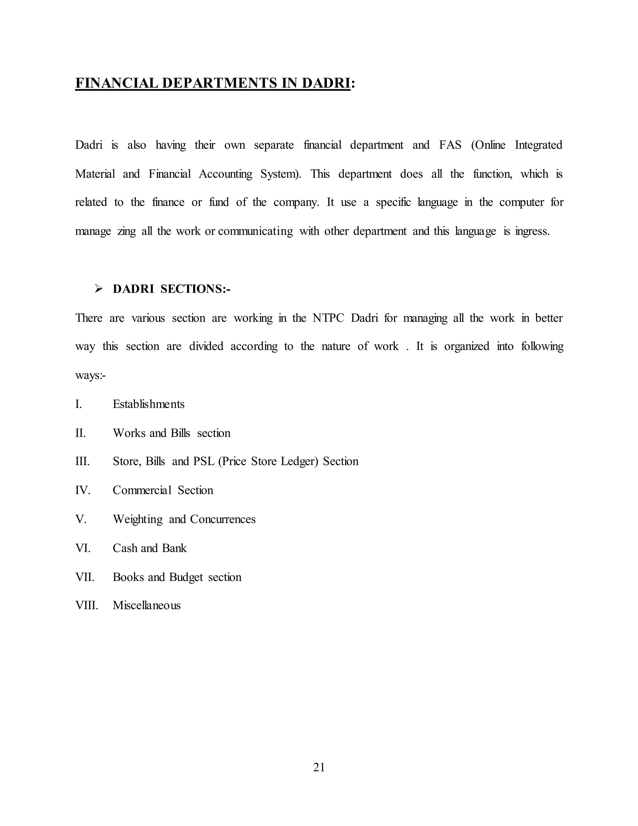 21
FINANCIAL DEPARTMENTS IN DADRI:
Dadri is also having their own separate financial department and FAS (Online Integrated
Material and Financial Accounting System). This department does all the function, which is
related to the finance or fund of the company. It use a specific language in the computer for
manage zing all the work or communicating with other department and this language is ingress.
 DADRI SECTIONS:-
There are various section are working in the NTPC Dadri for managing all the work in better
way this section are divided according to the nature of work . It is organized into following
ways:-
I. Establishments
II. Works and Bills section
III. Store, Bills and PSL (Price Store Ledger) Section
IV. Commercial Section
V. Weighting and Concurrences
VI. Cash and Bank
VII. Books and Budget section
VIII. Miscellaneous
 