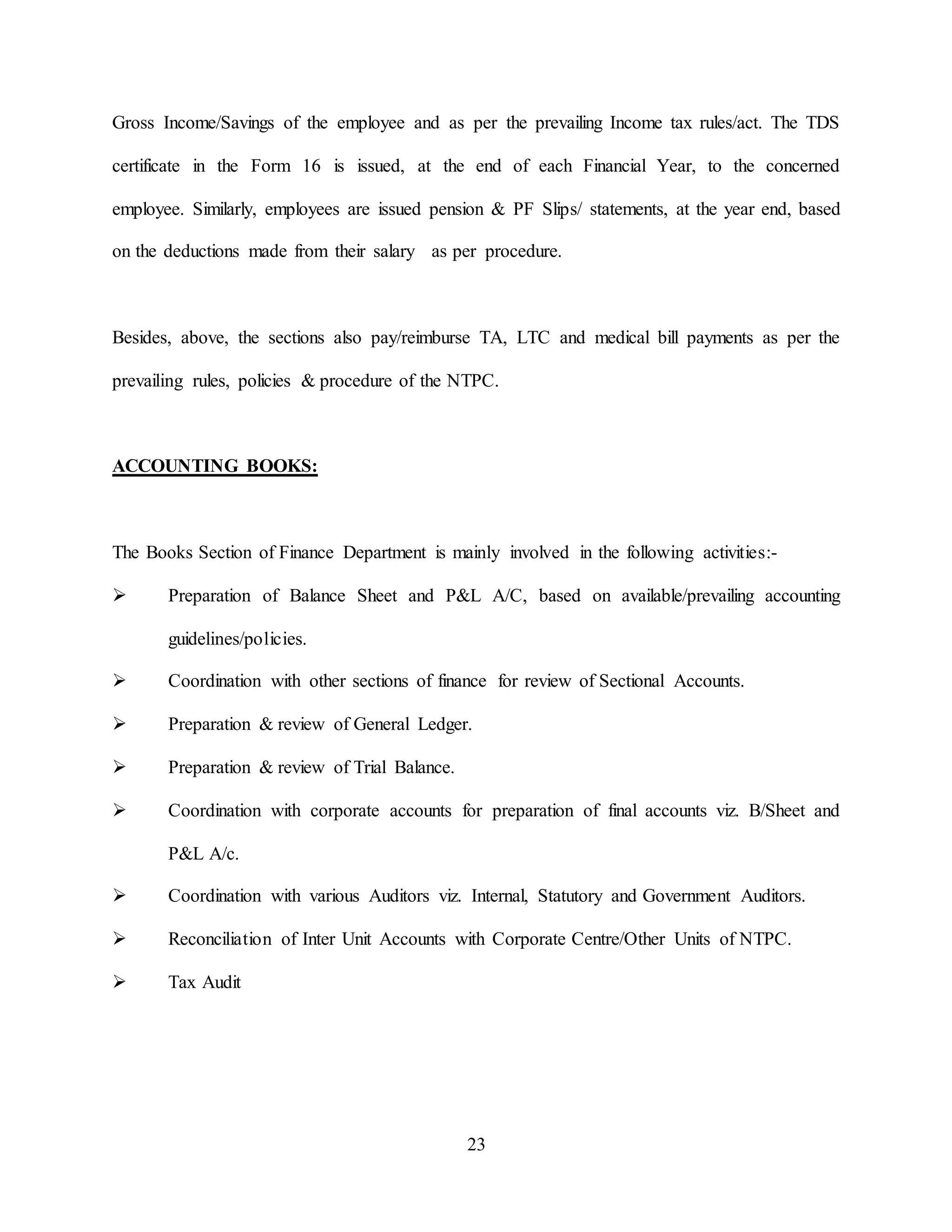 23
Gross Income/Savings of the employee and as per the prevailing Income tax rules/act. The TDS
certificate in the Form 16 is issued, at the end of each Financial Year, to the concerned
employee. Similarly, employees are issued pension & PF Slips/ statements, at the year end, based
on the deductions made from their salary as per procedure.
Besides, above, the sections also pay/reimburse TA, LTC and medical bill payments as per the
prevailing rules, policies & procedure of the NTPC.
ACCOUNTING BOOKS:
The Books Section of Finance Department is mainly involved in the following activities:-
 Preparation of Balance Sheet and P&L A/C, based on available/prevailing accounting
guidelines/policies.
 Coordination with other sections of finance for review of Sectional Accounts.
 Preparation & review of General Ledger.
 Preparation & review of Trial Balance.
 Coordination with corporate accounts for preparation of final accounts viz. B/Sheet and
P&L A/c.
 Coordination with various Auditors viz. Internal, Statutory and Government Auditors.
 Reconciliation of Inter Unit Accounts with Corporate Centre/Other Units of NTPC.
 Tax Audit
 