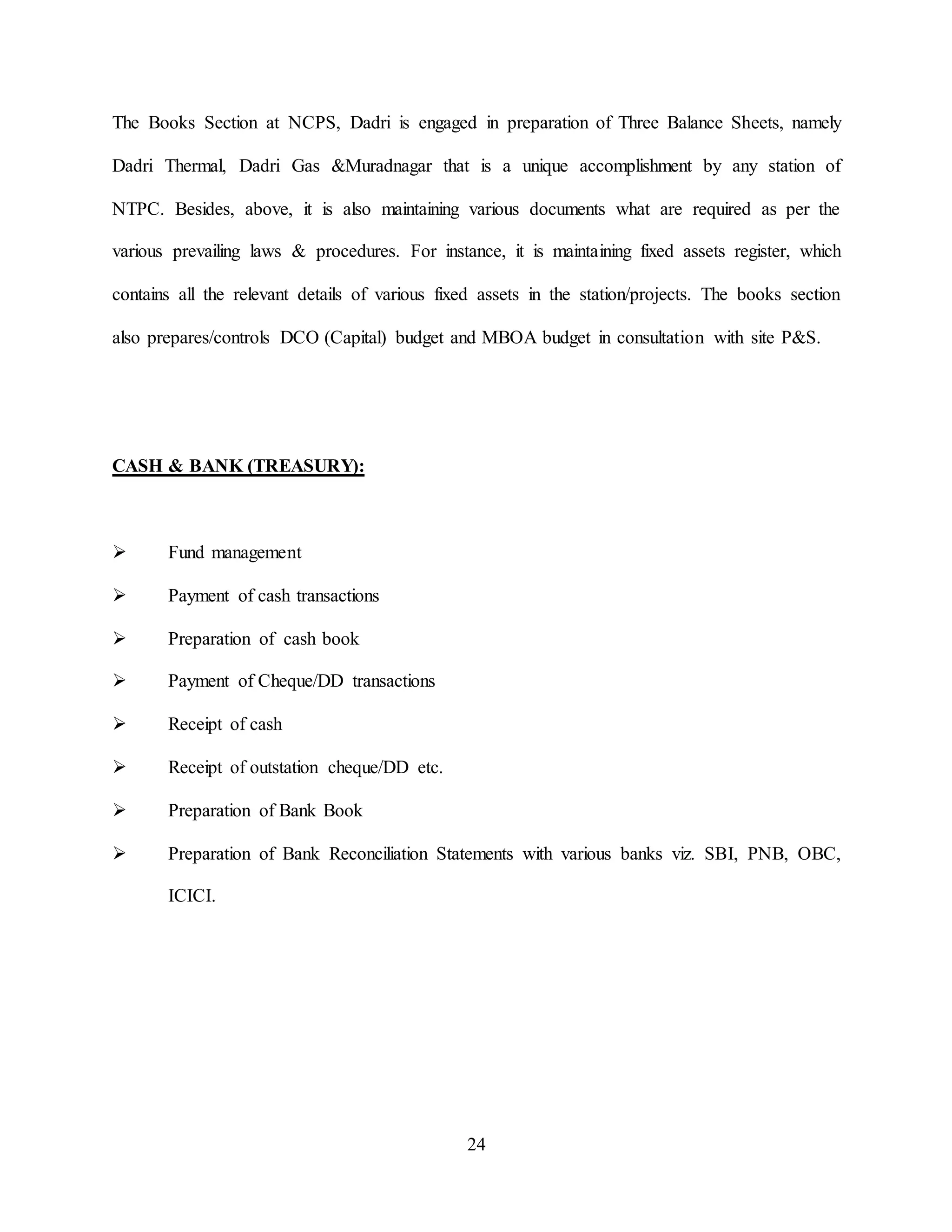 24
The Books Section at NCPS, Dadri is engaged in preparation of Three Balance Sheets, namely
Dadri Thermal, Dadri Gas &Muradnagar that is a unique accomplishment by any station of
NTPC. Besides, above, it is also maintaining various documents what are required as per the
various prevailing laws & procedures. For instance, it is maintaining fixed assets register, which
contains all the relevant details of various fixed assets in the station/projects. The books section
also prepares/controls DCO (Capital) budget and MBOA budget in consultation with site P&S.
CASH & BANK (TREASURY):
 Fund management
 Payment of cash transactions
 Preparation of cash book
 Payment of Cheque/DD transactions
 Receipt of cash
 Receipt of outstation cheque/DD etc.
 Preparation of Bank Book
 Preparation of Bank Reconciliation Statements with various banks viz. SBI, PNB, OBC,
ICICI.
 