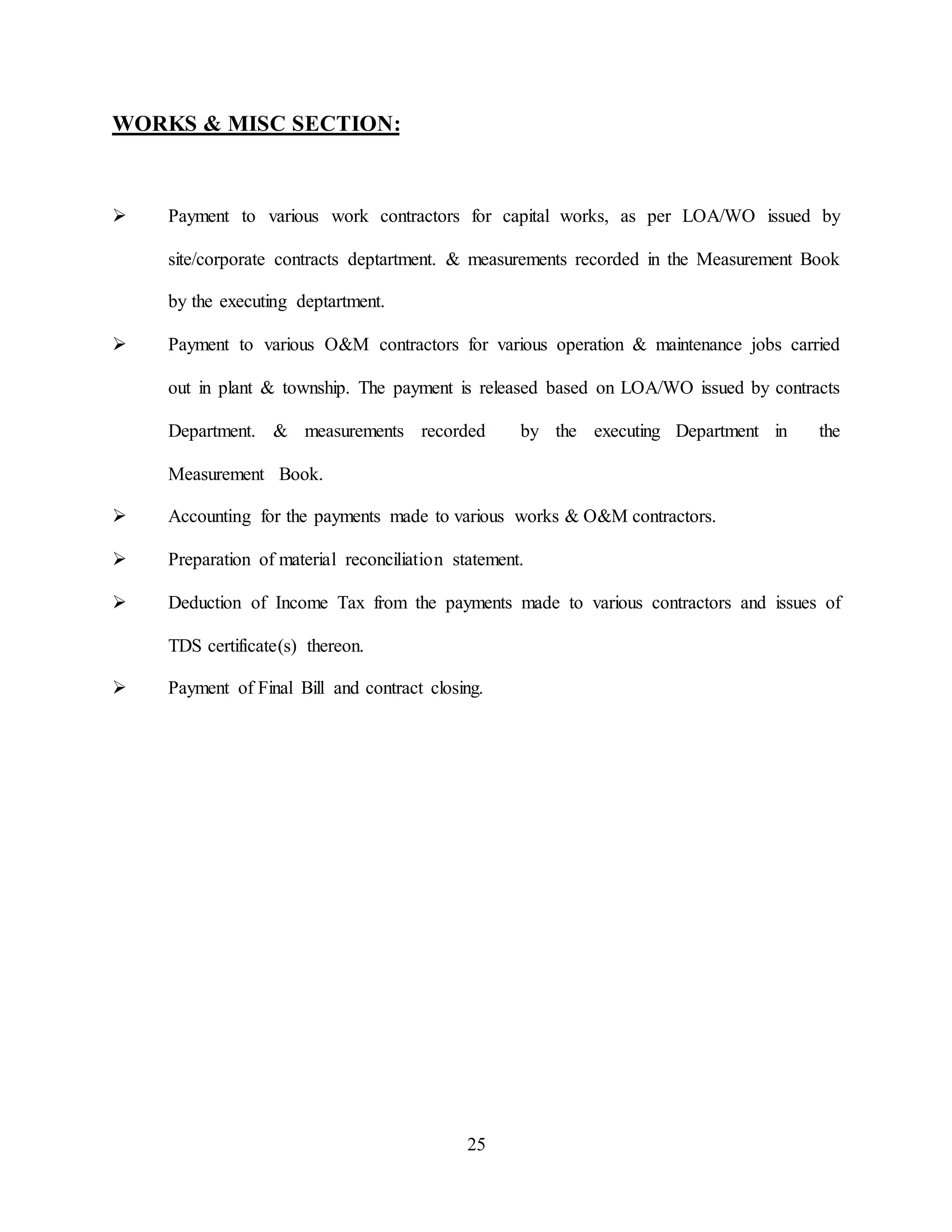 25
WORKS & MISC SECTION:
 Payment to various work contractors for capital works, as per LOA/WO issued by
site/corporate contracts deptartment. & measurements recorded in the Measurement Book
by the executing deptartment.
 Payment to various O&M contractors for various operation & maintenance jobs carried
out in plant & township. The payment is released based on LOA/WO issued by contracts
Department. & measurements recorded by the executing Department in the
Measurement Book.
 Accounting for the payments made to various works & O&M contractors.
 Preparation of material reconciliation statement.
 Deduction of Income Tax from the payments made to various contractors and issues of
TDS certificate(s) thereon.
 Payment of Final Bill and contract closing.
 