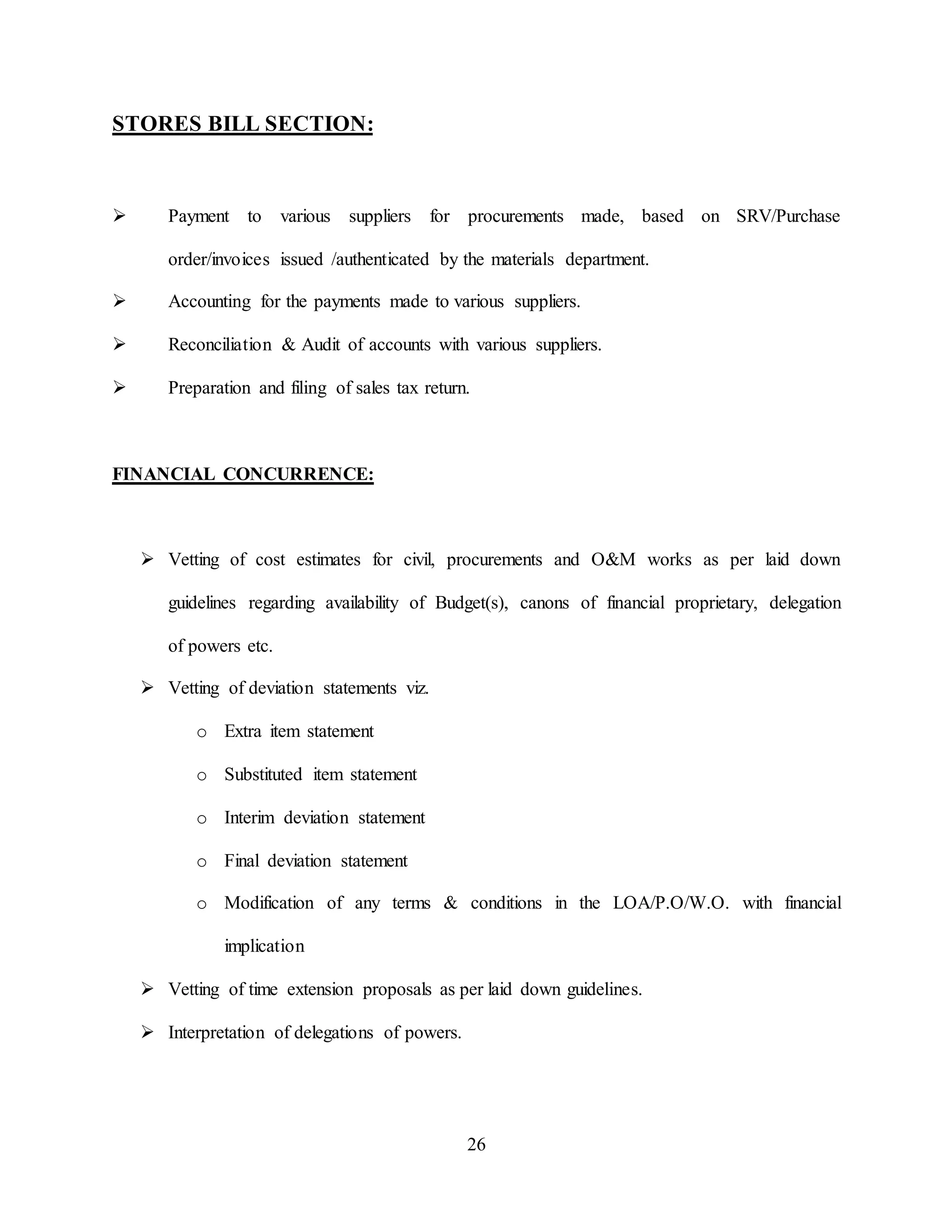 26
STORES BILL SECTION:
 Payment to various suppliers for procurements made, based on SRV/Purchase
order/invoices issued /authenticated by the materials department.
 Accounting for the payments made to various suppliers.
 Reconciliation & Audit of accounts with various suppliers.
 Preparation and filing of sales tax return.
FINANCIAL CONCURRENCE:
 Vetting of cost estimates for civil, procurements and O&M works as per laid down
guidelines regarding availability of Budget(s), canons of financial proprietary, delegation
of powers etc.
 Vetting of deviation statements viz.
o Extra item statement
o Substituted item statement
o Interim deviation statement
o Final deviation statement
o Modification of any terms & conditions in the LOA/P.O/W.O. with financial
implication
 Vetting of time extension proposals as per laid down guidelines.
 Interpretation of delegations of powers.
 