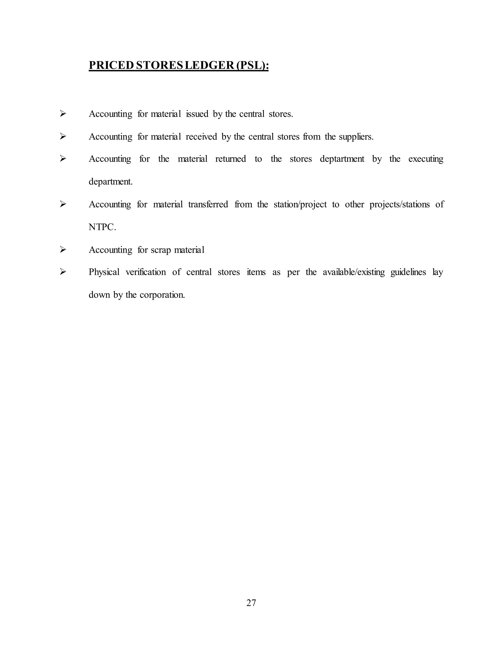 27
PRICED STORESLEDGER (PSL):
 Accounting for material issued by the central stores.
 Accounting for material received by the central stores from the suppliers.
 Accounting for the material returned to the stores deptartment by the executing
department.
 Accounting for material transferred from the station/project to other projects/stations of
NTPC.
 Accounting for scrap material
 Physical verification of central stores items as per the available/existing guidelines lay
down by the corporation.
 