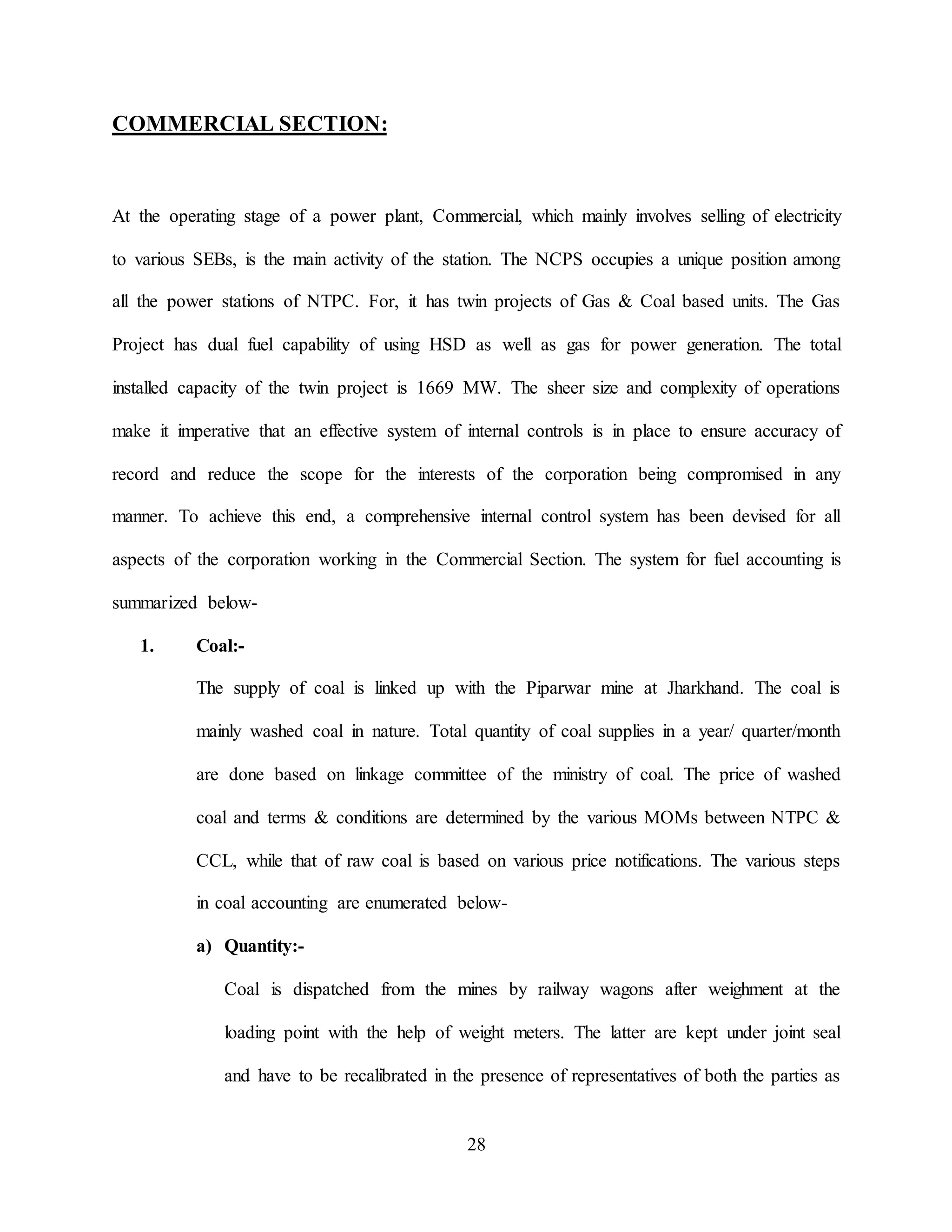 28
COMMERCIAL SECTION:
At the operating stage of a power plant, Commercial, which mainly involves selling of electricity
to various SEBs, is the main activity of the station. The NCPS occupies a unique position among
all the power stations of NTPC. For, it has twin projects of Gas & Coal based units. The Gas
Project has dual fuel capability of using HSD as well as gas for power generation. The total
installed capacity of the twin project is 1669 MW. The sheer size and complexity of operations
make it imperative that an effective system of internal controls is in place to ensure accuracy of
record and reduce the scope for the interests of the corporation being compromised in any
manner. To achieve this end, a comprehensive internal control system has been devised for all
aspects of the corporation working in the Commercial Section. The system for fuel accounting is
summarized below-
1. Coal:-
The supply of coal is linked up with the Piparwar mine at Jharkhand. The coal is
mainly washed coal in nature. Total quantity of coal supplies in a year/ quarter/month
are done based on linkage committee of the ministry of coal. The price of washed
coal and terms & conditions are determined by the various MOMs between NTPC &
CCL, while that of raw coal is based on various price notifications. The various steps
in coal accounting are enumerated below-
a) Quantity:-
Coal is dispatched from the mines by railway wagons after weighment at the
loading point with the help of weight meters. The latter are kept under joint seal
and have to be recalibrated in the presence of representatives of both the parties as
 