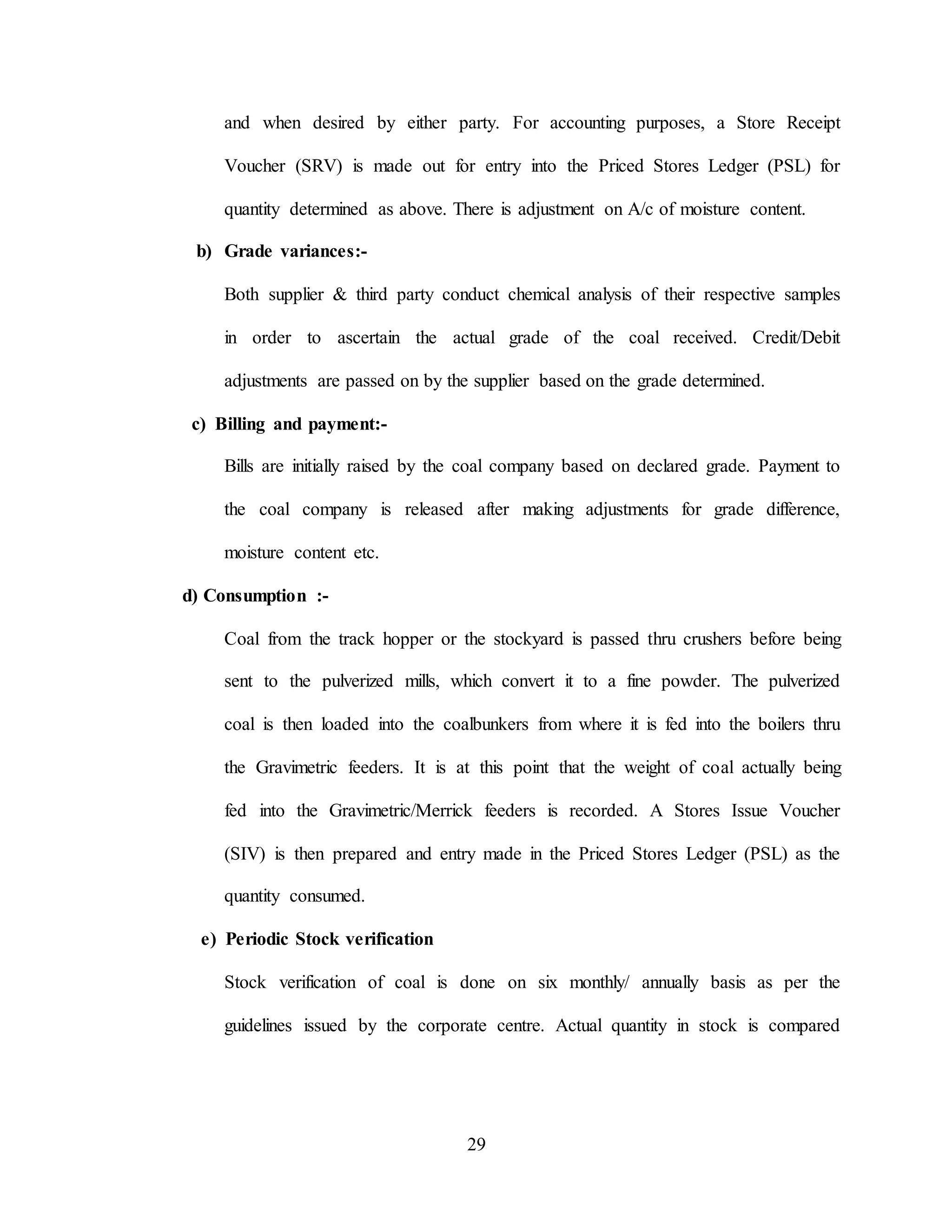 29
and when desired by either party. For accounting purposes, a Store Receipt
Voucher (SRV) is made out for entry into the Priced Stores Ledger (PSL) for
quantity determined as above. There is adjustment on A/c of moisture content.
b) Grade variances:-
Both supplier & third party conduct chemical analysis of their respective samples
in order to ascertain the actual grade of the coal received. Credit/Debit
adjustments are passed on by the supplier based on the grade determined.
c) Billing and payment:-
Bills are initially raised by the coal company based on declared grade. Payment to
the coal company is released after making adjustments for grade difference,
moisture content etc.
d) Consumption :-
Coal from the track hopper or the stockyard is passed thru crushers before being
sent to the pulverized mills, which convert it to a fine powder. The pulverized
coal is then loaded into the coalbunkers from where it is fed into the boilers thru
the Gravimetric feeders. It is at this point that the weight of coal actually being
fed into the Gravimetric/Merrick feeders is recorded. A Stores Issue Voucher
(SIV) is then prepared and entry made in the Priced Stores Ledger (PSL) as the
quantity consumed.
e) Periodic Stock verification
Stock verification of coal is done on six monthly/ annually basis as per the
guidelines issued by the corporate centre. Actual quantity in stock is compared
 