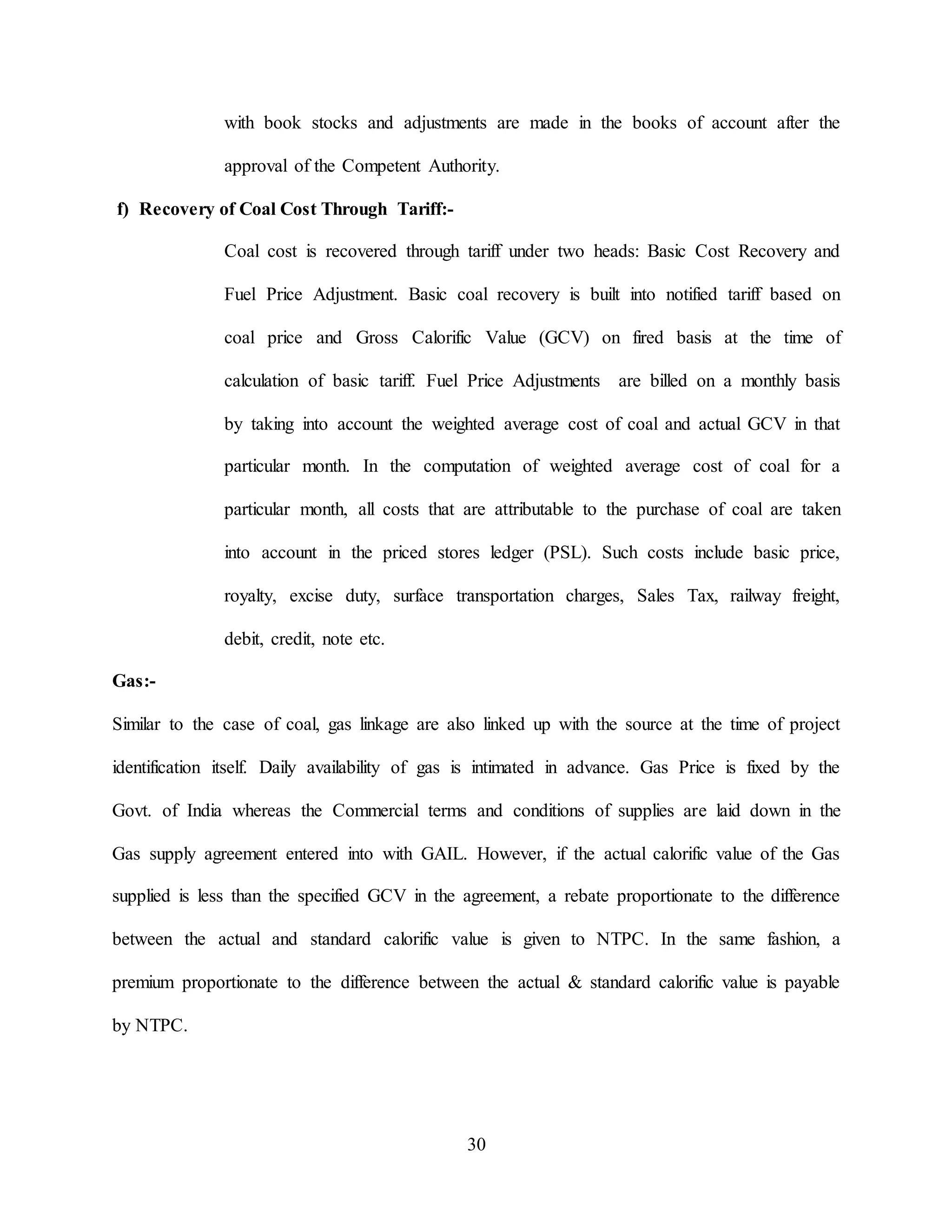30
with book stocks and adjustments are made in the books of account after the
approval of the Competent Authority.
f) Recovery of Coal Cost Through Tariff:-
Coal cost is recovered through tariff under two heads: Basic Cost Recovery and
Fuel Price Adjustment. Basic coal recovery is built into notified tariff based on
coal price and Gross Calorific Value (GCV) on fired basis at the time of
calculation of basic tariff. Fuel Price Adjustments are billed on a monthly basis
by taking into account the weighted average cost of coal and actual GCV in that
particular month. In the computation of weighted average cost of coal for a
particular month, all costs that are attributable to the purchase of coal are taken
into account in the priced stores ledger (PSL). Such costs include basic price,
royalty, excise duty, surface transportation charges, Sales Tax, railway freight,
debit, credit, note etc.
Gas:-
Similar to the case of coal, gas linkage are also linked up with the source at the time of project
identification itself. Daily availability of gas is intimated in advance. Gas Price is fixed by the
Govt. of India whereas the Commercial terms and conditions of supplies are laid down in the
Gas supply agreement entered into with GAIL. However, if the actual calorific value of the Gas
supplied is less than the specified GCV in the agreement, a rebate proportionate to the difference
between the actual and standard calorific value is given to NTPC. In the same fashion, a
premium proportionate to the difference between the actual & standard calorific value is payable
by NTPC.
 