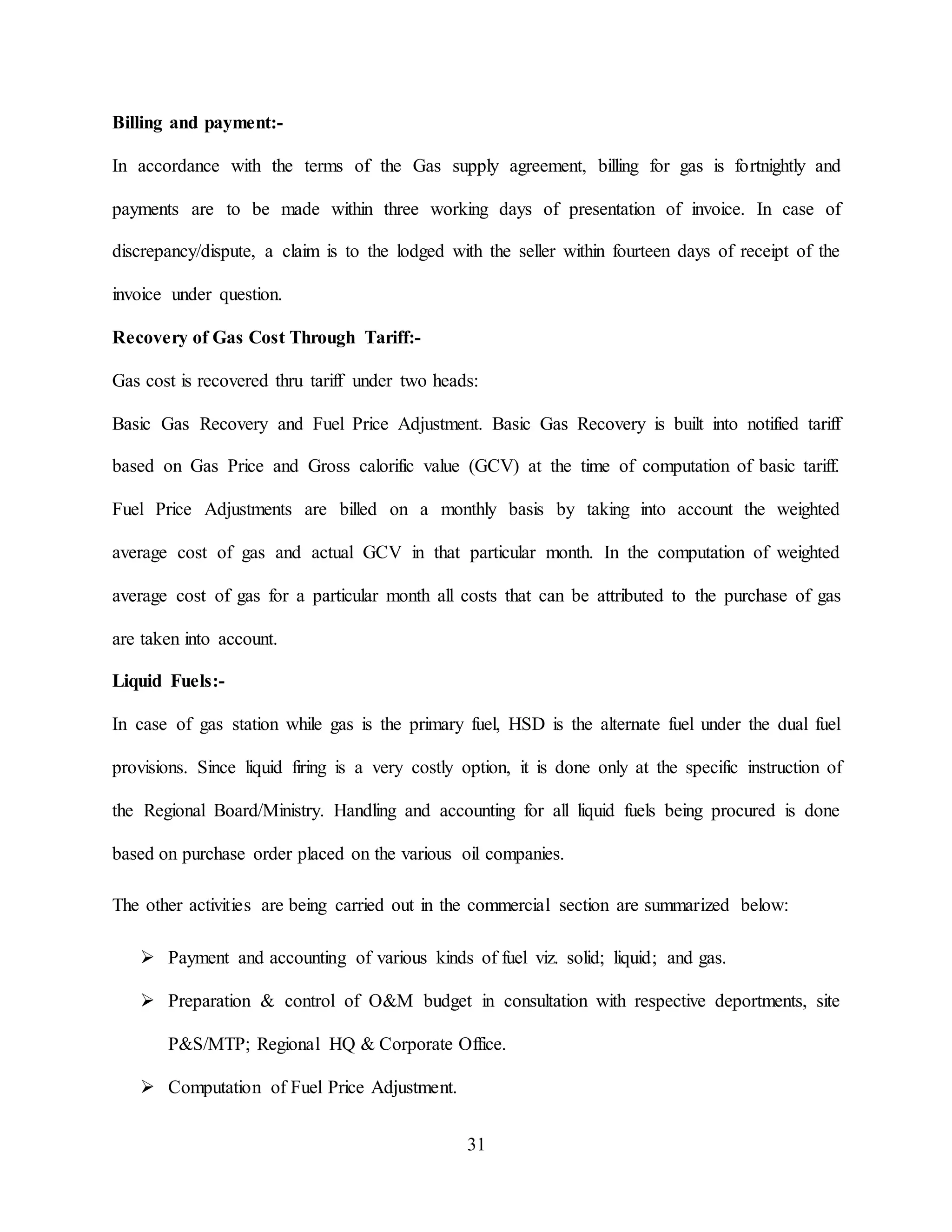 31
Billing and payment:-
In accordance with the terms of the Gas supply agreement, billing for gas is fortnightly and
payments are to be made within three working days of presentation of invoice. In case of
discrepancy/dispute, a claim is to the lodged with the seller within fourteen days of receipt of the
invoice under question.
Recovery of Gas Cost Through Tariff:-
Gas cost is recovered thru tariff under two heads:
Basic Gas Recovery and Fuel Price Adjustment. Basic Gas Recovery is built into notified tariff
based on Gas Price and Gross calorific value (GCV) at the time of computation of basic tariff.
Fuel Price Adjustments are billed on a monthly basis by taking into account the weighted
average cost of gas and actual GCV in that particular month. In the computation of weighted
average cost of gas for a particular month all costs that can be attributed to the purchase of gas
are taken into account.
Liquid Fuels:-
In case of gas station while gas is the primary fuel, HSD is the alternate fuel under the dual fuel
provisions. Since liquid firing is a very costly option, it is done only at the specific instruction of
the Regional Board/Ministry. Handling and accounting for all liquid fuels being procured is done
based on purchase order placed on the various oil companies.
The other activities are being carried out in the commercial section are summarized below:
 Payment and accounting of various kinds of fuel viz. solid; liquid; and gas.
 Preparation & control of O&M budget in consultation with respective deportments, site
P&S/MTP; Regional HQ & Corporate Office.
 Computation of Fuel Price Adjustment.
 