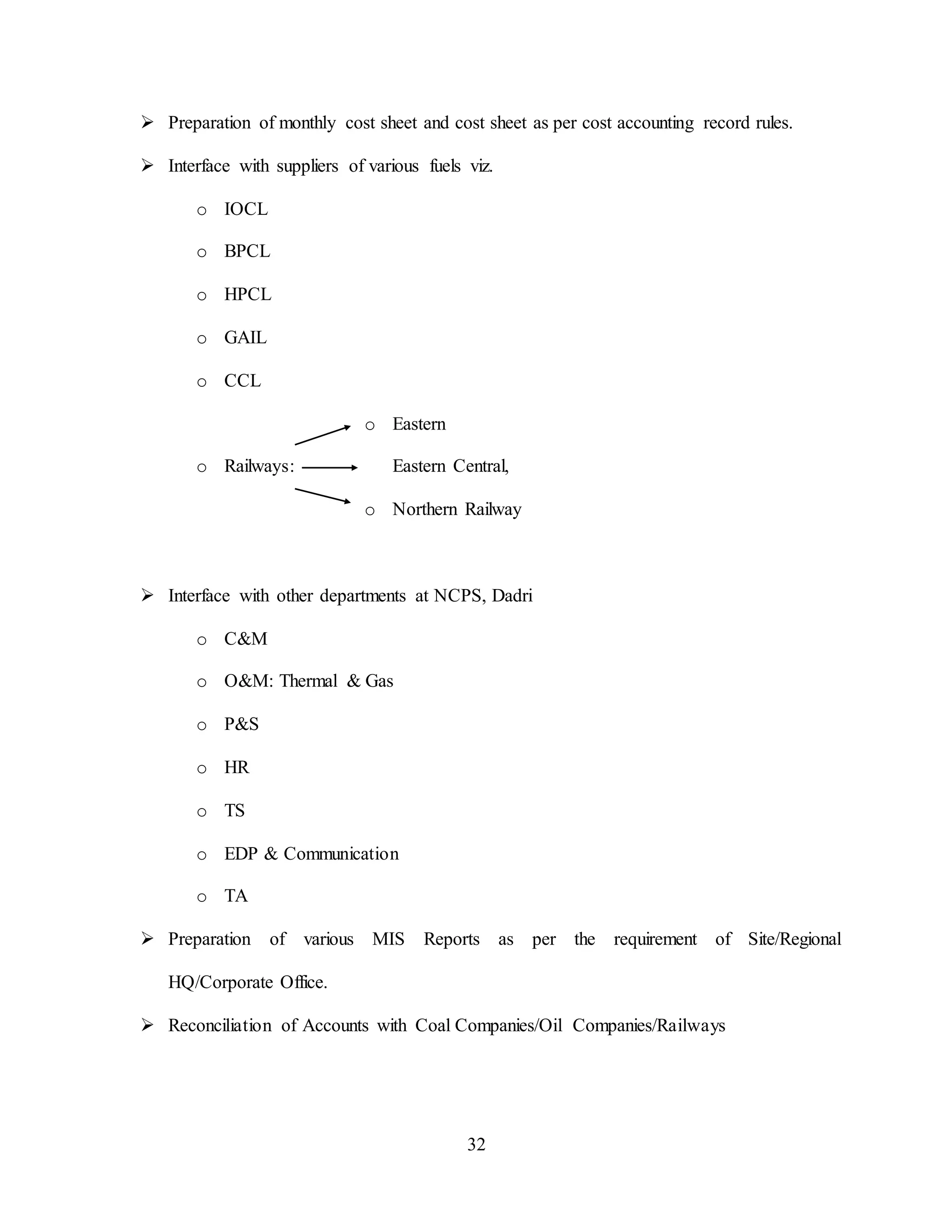 32
 Preparation of monthly cost sheet and cost sheet as per cost accounting record rules.
 Interface with suppliers of various fuels viz.
o IOCL
o BPCL
o HPCL
o GAIL
o CCL
o Eastern
o Railways: Eastern Central,
o Northern Railway
 Interface with other departments at NCPS, Dadri
o C&M
o O&M: Thermal & Gas
o P&S
o HR
o TS
o EDP & Communication
o TA
 Preparation of various MIS Reports as per the requirement of Site/Regional
HQ/Corporate Office.
 Reconciliation of Accounts with Coal Companies/Oil Companies/Railways
 