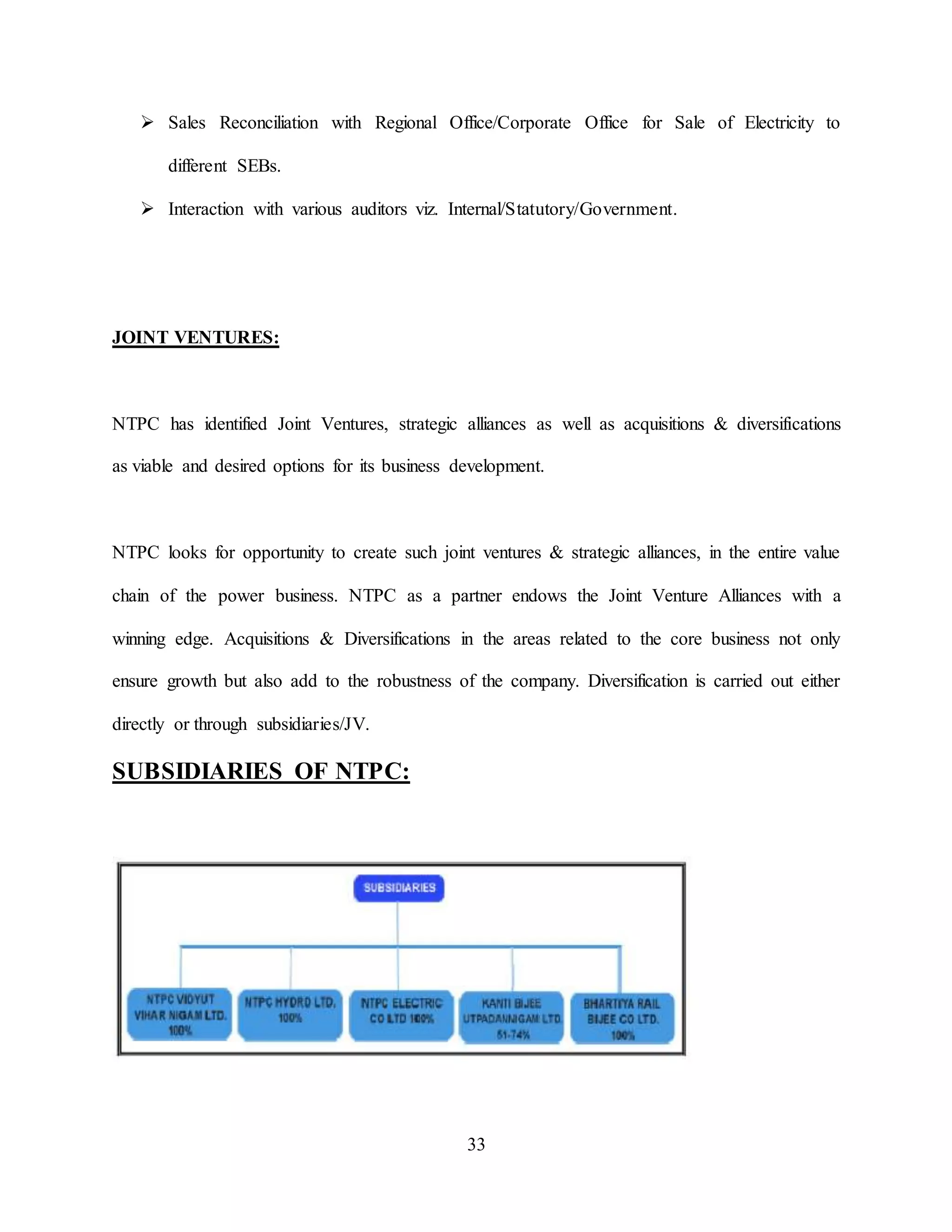 33
 Sales Reconciliation with Regional Office/Corporate Office for Sale of Electricity to
different SEBs.
 Interaction with various auditors viz. Internal/Statutory/Government.
JOINT VENTURES:
NTPC has identified Joint Ventures, strategic alliances as well as acquisitions & diversifications
as viable and desired options for its business development.
NTPC looks for opportunity to create such joint ventures & strategic alliances, in the entire value
chain of the power business. NTPC as a partner endows the Joint Venture Alliances with a
winning edge. Acquisitions & Diversifications in the areas related to the core business not only
ensure growth but also add to the robustness of the company. Diversification is carried out either
directly or through subsidiaries/JV.
SUBSIDIARIES OF NTPC:
 