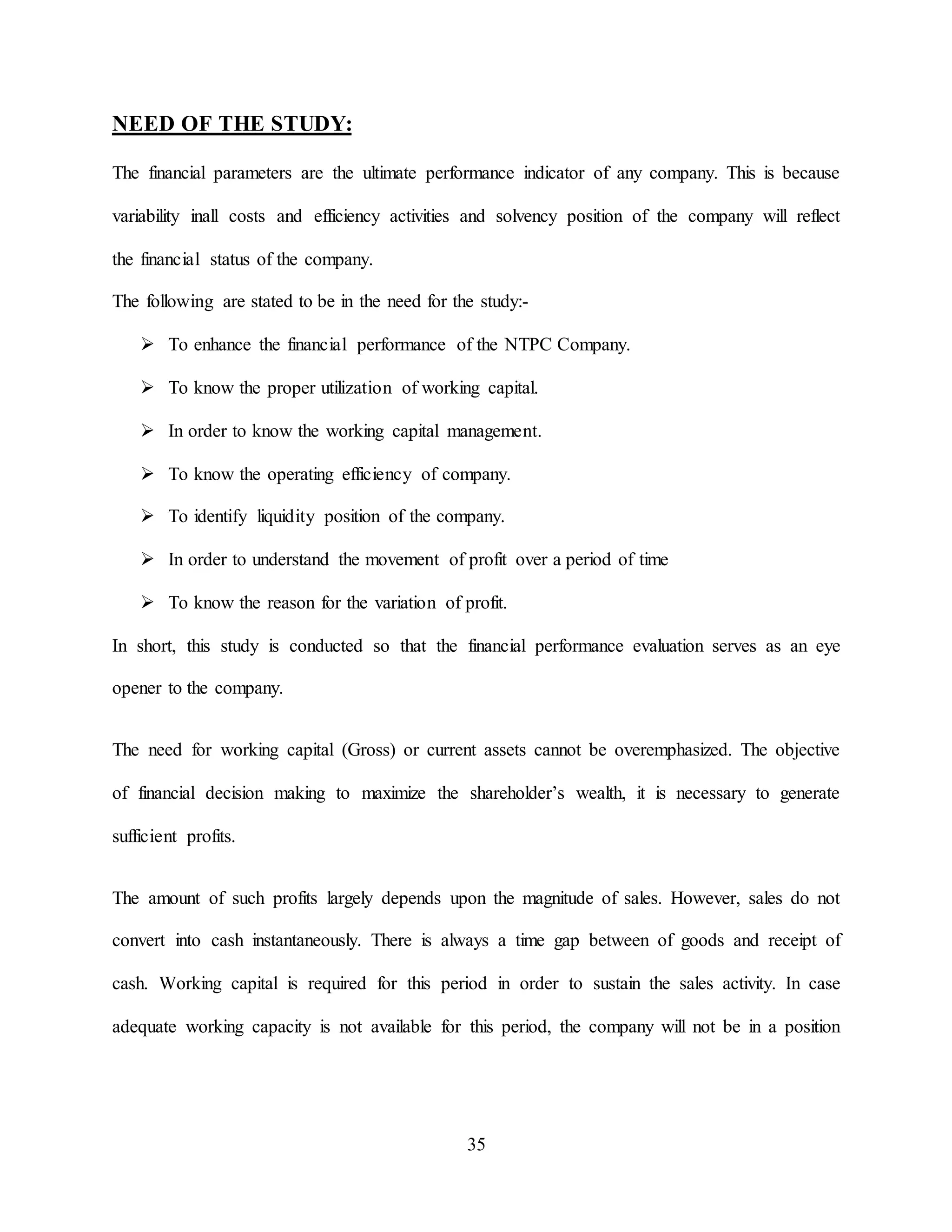 35
NEED OF THE STUDY:
The financial parameters are the ultimate performance indicator of any company. This is because
variability inall costs and efficiency activities and solvency position of the company will reflect
the financial status of the company.
The following are stated to be in the need for the study:-
 To enhance the financial performance of the NTPC Company.
 To know the proper utilization of working capital.
 In order to know the working capital management.
 To know the operating efficiency of company.
 To identify liquidity position of the company.
 In order to understand the movement of profit over a period of time
 To know the reason for the variation of profit.
In short, this study is conducted so that the financial performance evaluation serves as an eye
opener to the company.
The need for working capital (Gross) or current assets cannot be overemphasized. The objective
of financial decision making to maximize the shareholder’s wealth, it is necessary to generate
sufficient profits.
The amount of such profits largely depends upon the magnitude of sales. However, sales do not
convert into cash instantaneously. There is always a time gap between of goods and receipt of
cash. Working capital is required for this period in order to sustain the sales activity. In case
adequate working capacity is not available for this period, the company will not be in a position
 