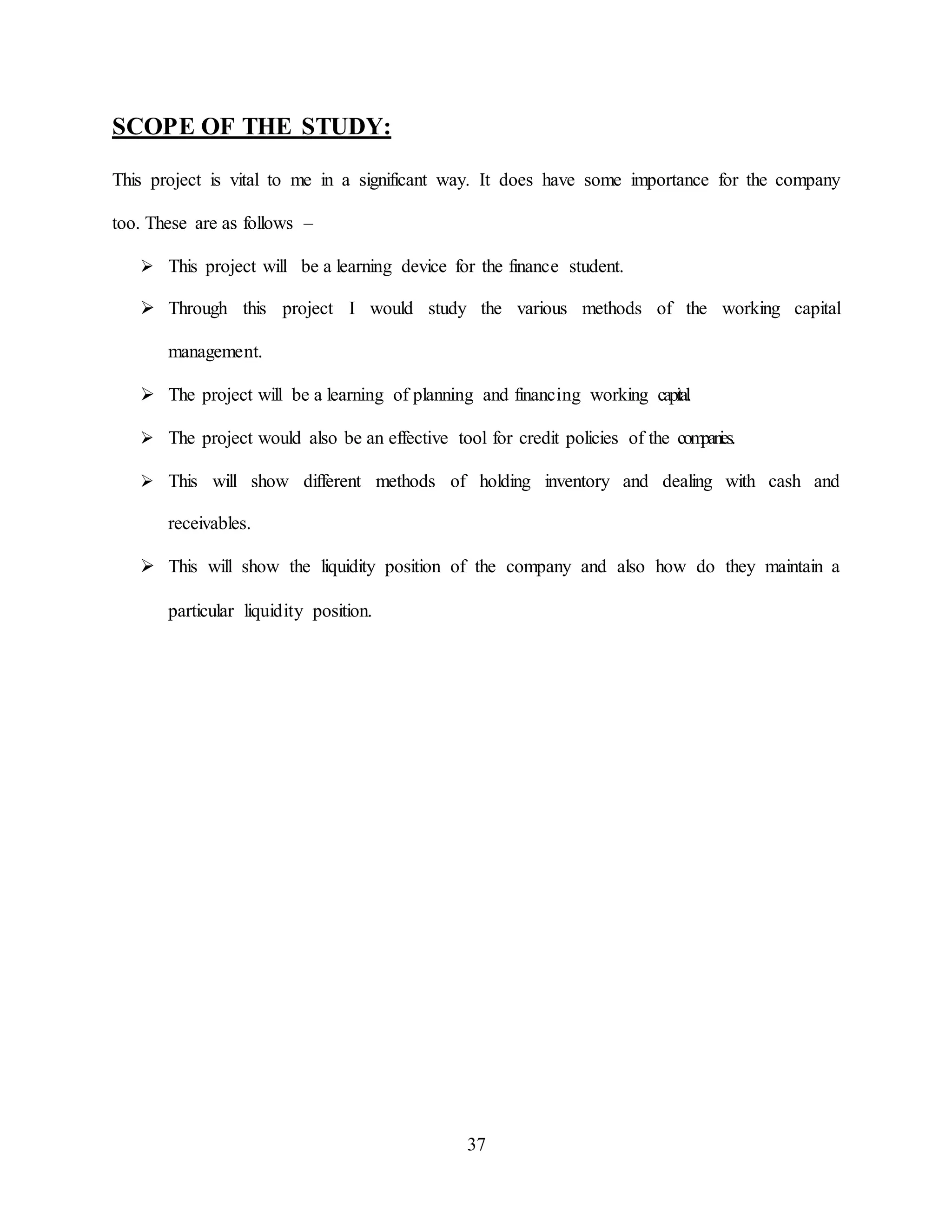 37
SCOPE OF THE STUDY:
This project is vital to me in a significant way. It does have some importance for the company
too. These are as follows –
 This project will be a learning device for the finance student.
 Through this project I would study the various methods of the working capital
management.
 The project will be a learning of planning and financing working capi
tal
.
 The project would also be an effective tool for credit policies of the com
pani
es.
 This will show different methods of holding inventory and dealing with cash and
receivables.
 This will show the liquidity position of the company and also how do they maintain a
particular liquidity position.
 