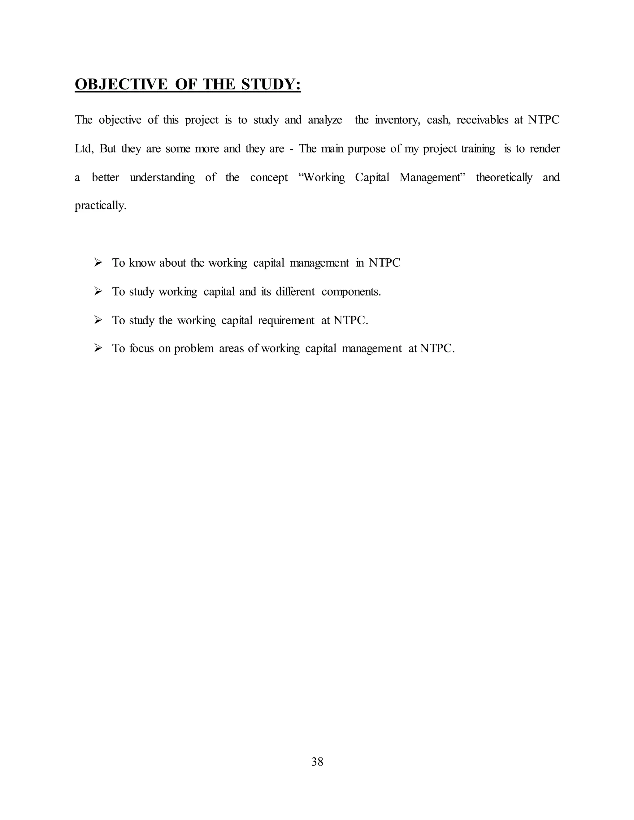 38
OBJECTIVE OF THE STUDY:
The objective of this project is to study and analyze the inventory, cash, receivables at NTPC
Ltd, But they are some more and they are - The main purpose of my project training is to render
a better understanding of the concept “Working Capital Management” theoretically and
practically.
 To know about the working capital management in NTPC
 To study working capital and its different components.
 To study the working capital requirement at NTPC.
 To focus on problem areas of working capital management at NTPC.
 