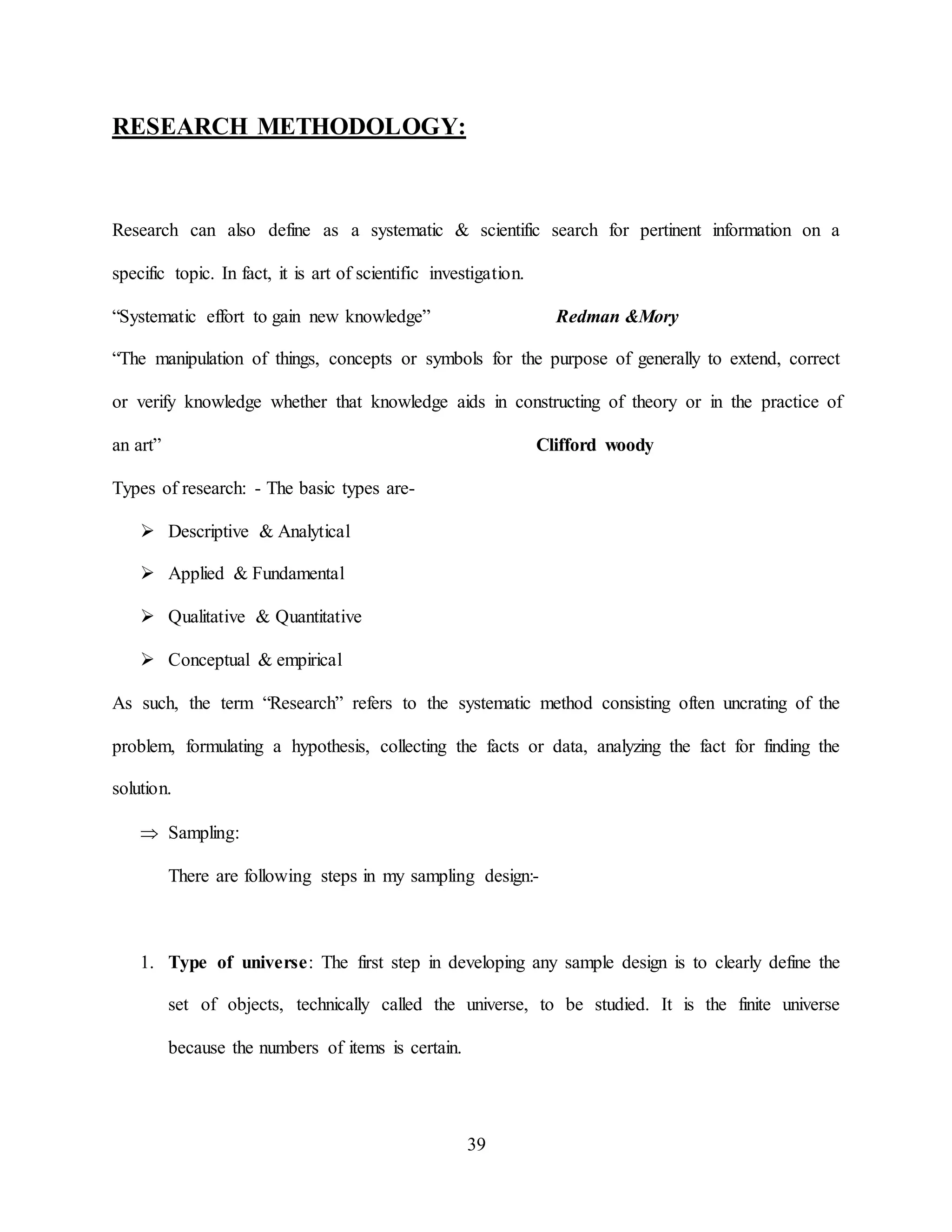 39
RESEARCH METHODOLOGY:
Research can also define as a systematic & scientific search for pertinent information on a
specific topic. In fact, it is art of scientific investigation.
“Systematic effort to gain new knowledge” Redman &Mory
“The manipulation of things, concepts or symbols for the purpose of generally to extend, correct
or verify knowledge whether that knowledge aids in constructing of theory or in the practice of
an art” Clifford woody
Types of research: - The basic types are-
 Descriptive & Analytical
 Applied & Fundamental
 Qualitative & Quantitative
 Conceptual & empirical
As such, the term “Research” refers to the systematic method consisting often uncrating of the
problem, formulating a hypothesis, collecting the facts or data, analyzing the fact for finding the
solution.
 Sampling:
There are following steps in my sampling design:-
1. Type of universe: The first step in developing any sample design is to clearly define the
set of objects, technically called the universe, to be studied. It is the finite universe
because the numbers of items is certain.
 