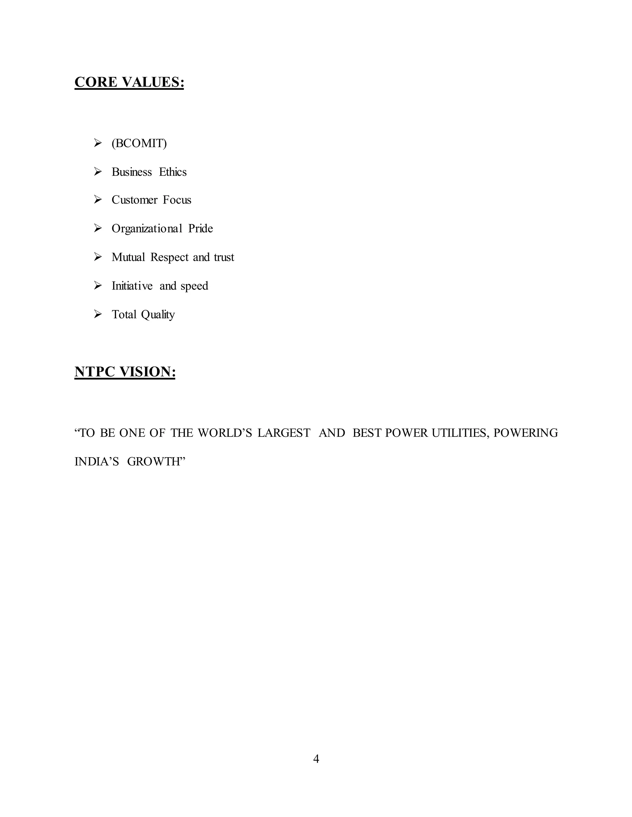 4
CORE VALUES:
 (BCOMIT)
 Business Ethics
 Customer Focus
 Organizational Pride
 Mutual Respect and trust
 Initiative and speed
 Total Quality
NTPC VISION:
“TO BE ONE OF THE WORLD’S LARGEST AND BEST POWER UTILITIES, POWERING
INDIA’S GROWTH”
 