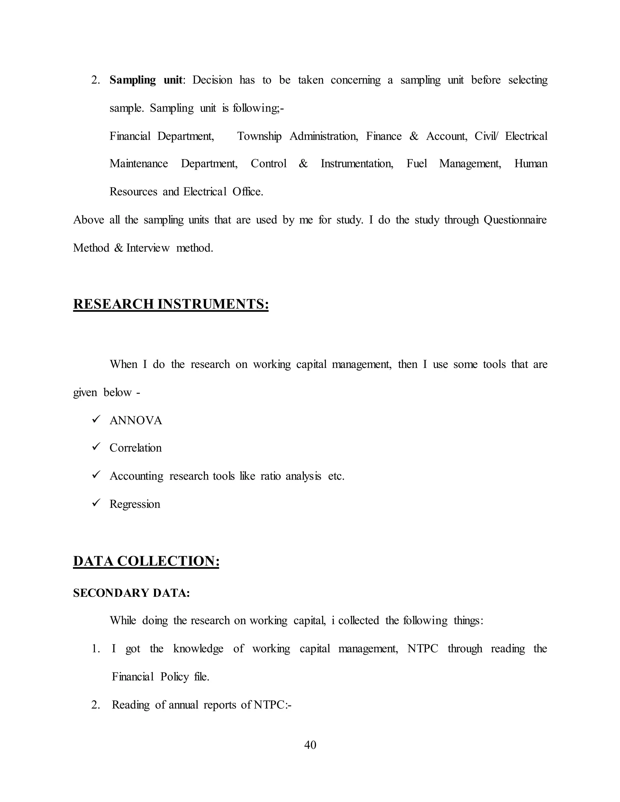 40
2. Sampling unit: Decision has to be taken concerning a sampling unit before selecting
sample. Sampling unit is following;-
Financial Department, Township Administration, Finance & Account, Civil/ Electrical
Maintenance Department, Control & Instrumentation, Fuel Management, Human
Resources and Electrical Office.
Above all the sampling units that are used by me for study. I do the study through Questionnaire
Method & Interview method.
RESEARCH INSTRUMENTS:
When I do the research on working capital management, then I use some tools that are
given below -
 ANNOVA
 Correlation
 Accounting research tools like ratio analysis etc.
 Regression
DATA COLLECTION:
SECONDARY DATA:
While doing the research on working capital, i collected the following things:
1. I got the knowledge of working capital management, NTPC through reading the
Financial Policy file.
2. Reading of annual reports of NTPC:-
 