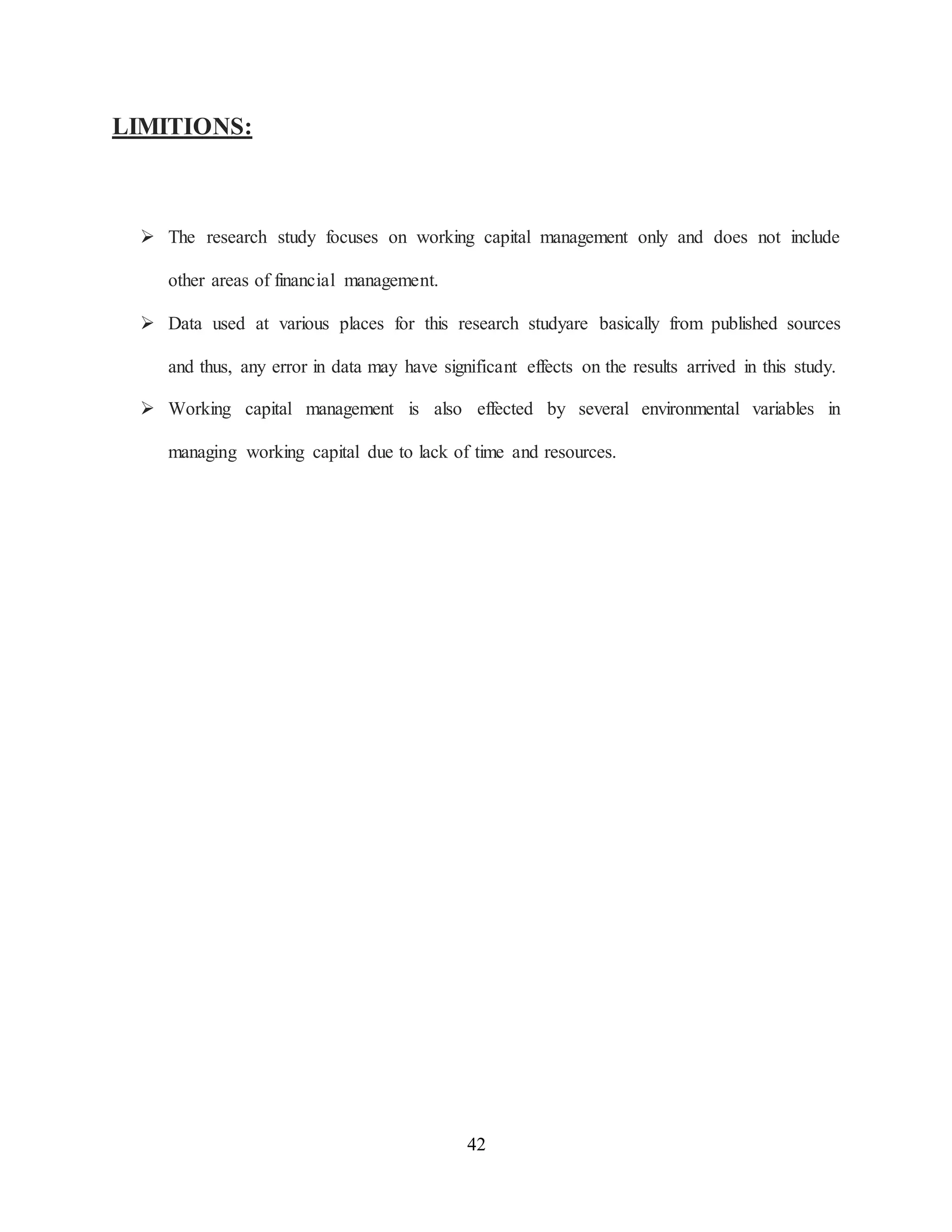 42
LIMITIONS:
 The research study focuses on working capital management only and does not include
other areas of financial management.
 Data used at various places for this research studyare basically from published sources
and thus, any error in data may have significant effects on the results arrived in this study.
 Working capital management is also effected by several environmental variables in
managing working capital due to lack of time and resources.
 