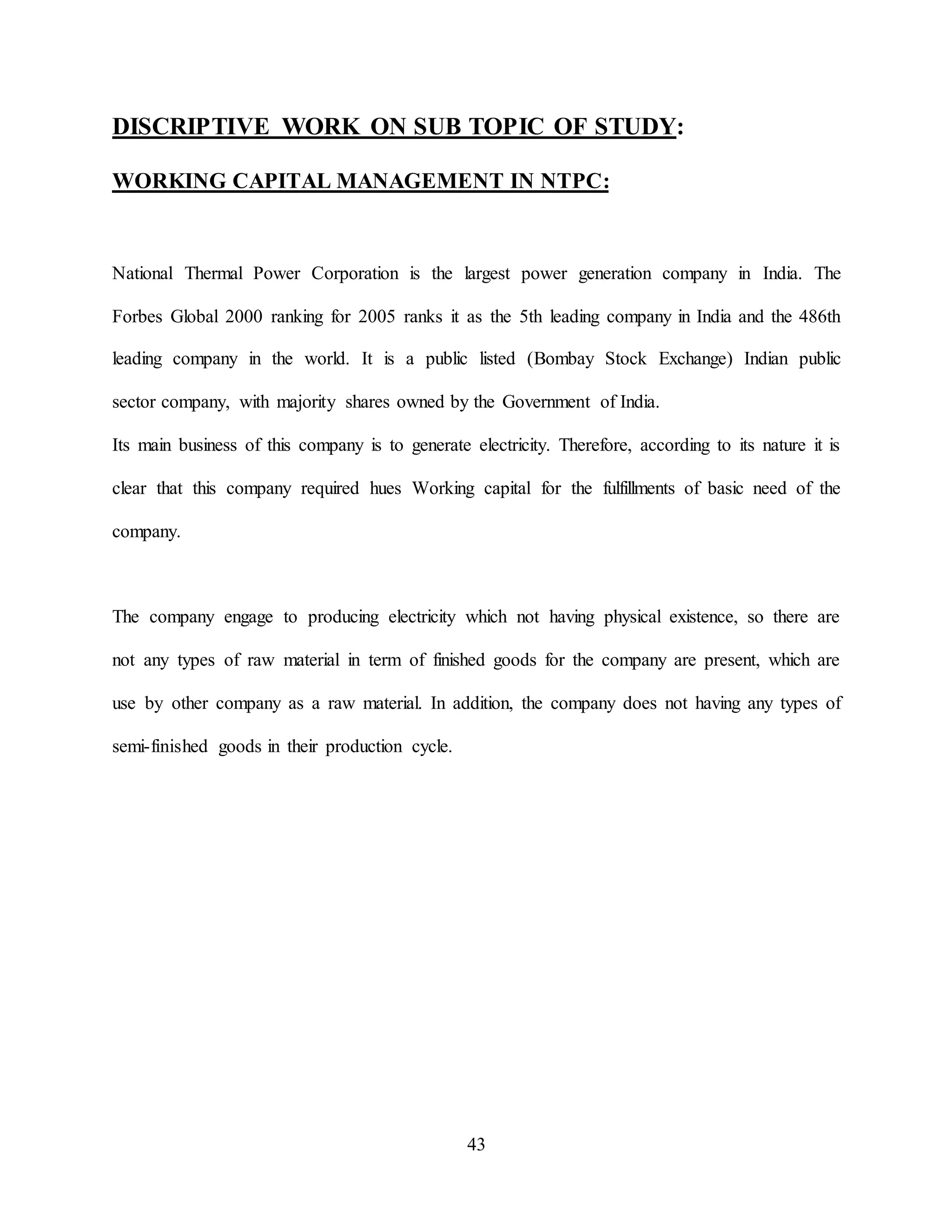 43
DISCRIPTIVE WORK ON SUB TOPIC OF STUDY:
WORKING CAPITAL MANAGEMENT IN NTPC:
National Thermal Power Corporation is the largest power generation company in India. The
Forbes Global 2000 ranking for 2005 ranks it as the 5th leading company in India and the 486th
leading company in the world. It is a public listed (Bombay Stock Exchange) Indian public
sector company, with majority shares owned by the Government of India.
Its main business of this company is to generate electricity. Therefore, according to its nature it is
clear that this company required hues Working capital for the fulfillments of basic need of the
company.
The company engage to producing electricity which not having physical existence, so there are
not any types of raw material in term of finished goods for the company are present, which are
use by other company as a raw material. In addition, the company does not having any types of
semi-finished goods in their production cycle.
 