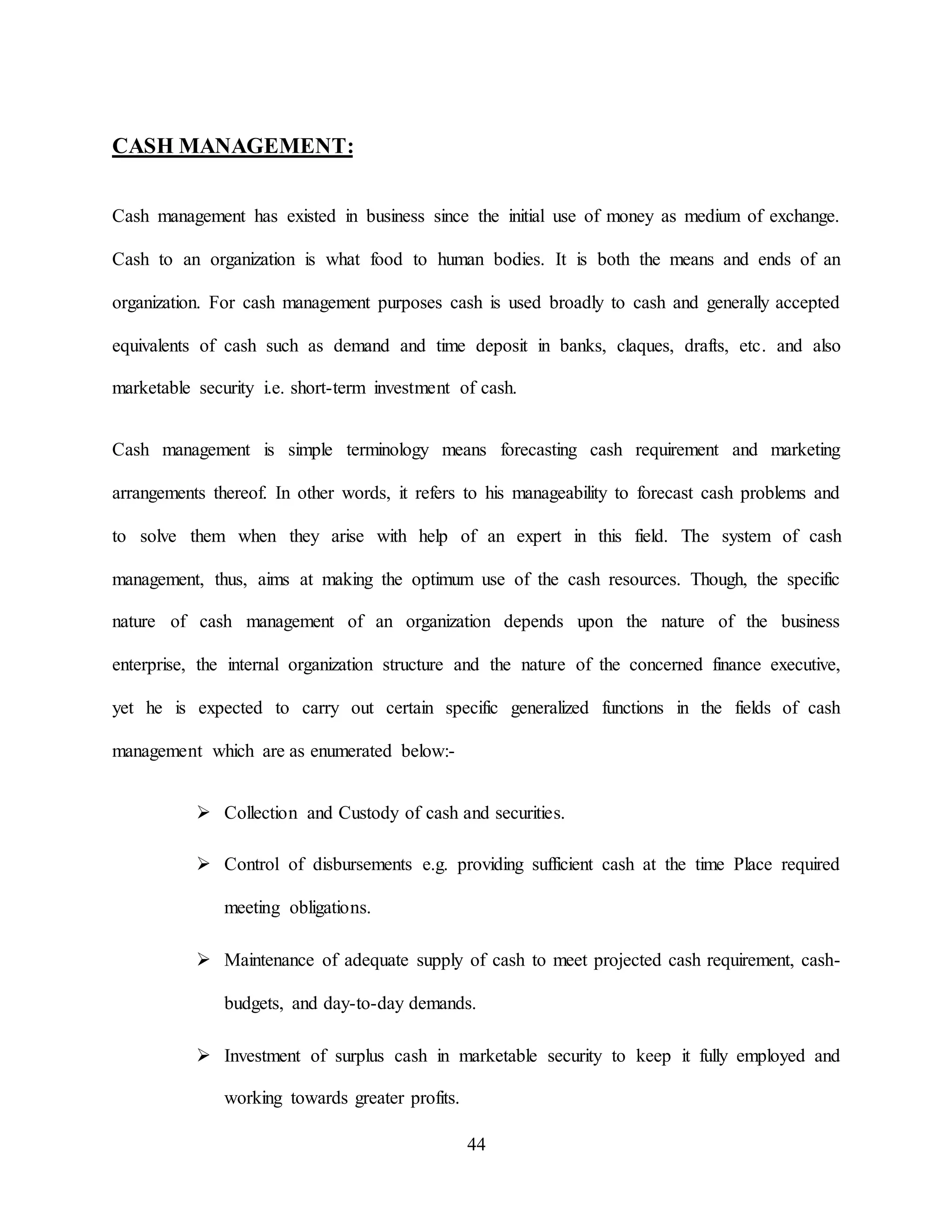 44
CASH MANAGEMENT:
Cash management has existed in business since the initial use of money as medium of exchange.
Cash to an organization is what food to human bodies. It is both the means and ends of an
organization. For cash management purposes cash is used broadly to cash and generally accepted
equivalents of cash such as demand and time deposit in banks, claques, drafts, etc. and also
marketable security i.e. short-term investment of cash.
Cash management is simple terminology means forecasting cash requirement and marketing
arrangements thereof. In other words, it refers to his manageability to forecast cash problems and
to solve them when they arise with help of an expert in this field. The system of cash
management, thus, aims at making the optimum use of the cash resources. Though, the specific
nature of cash management of an organization depends upon the nature of the business
enterprise, the internal organization structure and the nature of the concerned finance executive,
yet he is expected to carry out certain specific generalized functions in the fields of cash
management which are as enumerated below:-
 Collection and Custody of cash and securities.
 Control of disbursements e.g. providing sufficient cash at the time Place required
meeting obligations.
 Maintenance of adequate supply of cash to meet projected cash requirement, cash-
budgets, and day-to-day demands.
 Investment of surplus cash in marketable security to keep it fully employed and
working towards greater profits.
 