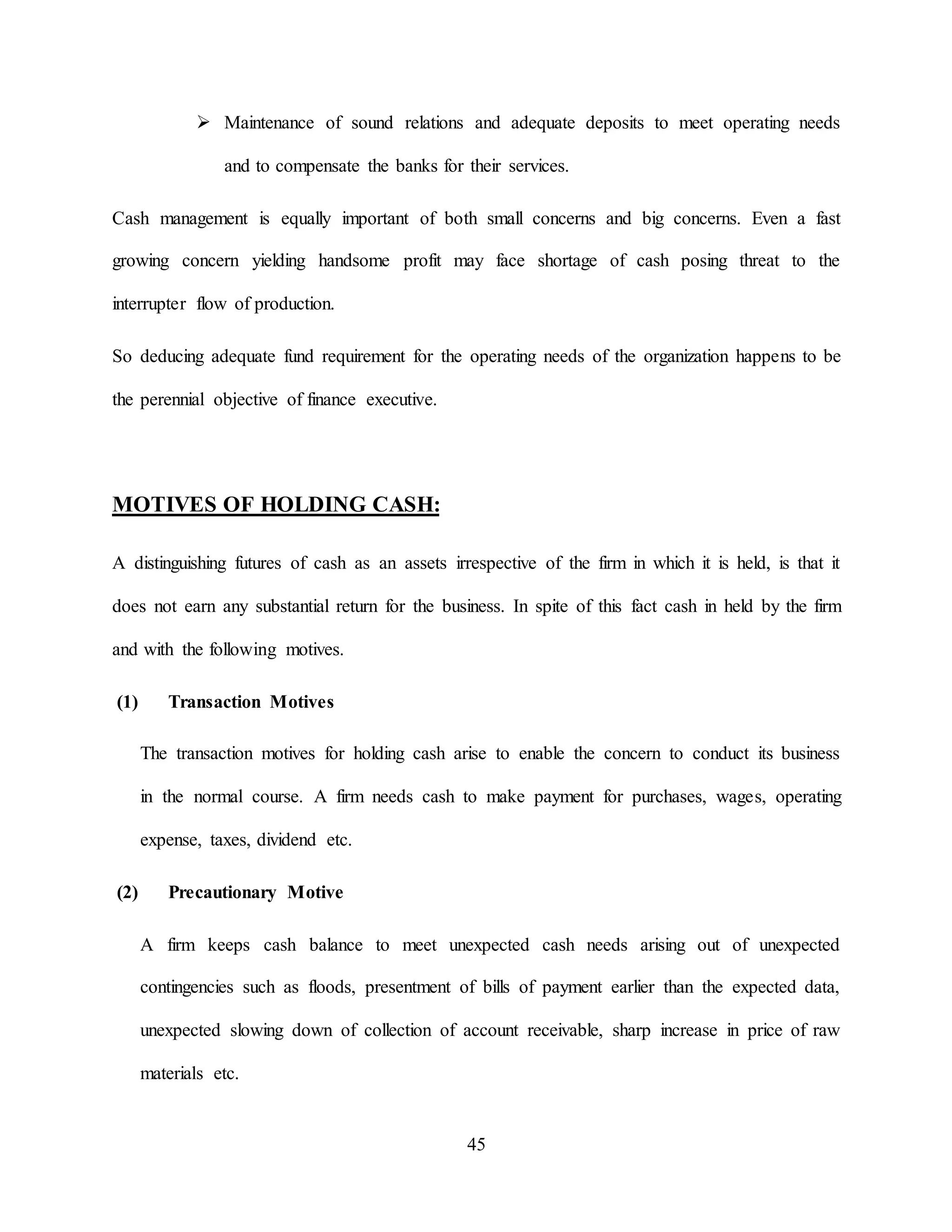 45
 Maintenance of sound relations and adequate deposits to meet operating needs
and to compensate the banks for their services.
Cash management is equally important of both small concerns and big concerns. Even a fast
growing concern yielding handsome profit may face shortage of cash posing threat to the
interrupter flow of production.
So deducing adequate fund requirement for the operating needs of the organization happens to be
the perennial objective of finance executive.
MOTIVES OF HOLDING CASH:
A distinguishing futures of cash as an assets irrespective of the firm in which it is held, is that it
does not earn any substantial return for the business. In spite of this fact cash in held by the firm
and with the following motives.
(1) Transaction Motives
The transaction motives for holding cash arise to enable the concern to conduct its business
in the normal course. A firm needs cash to make payment for purchases, wages, operating
expense, taxes, dividend etc.
(2) Precautionary Motive
A firm keeps cash balance to meet unexpected cash needs arising out of unexpected
contingencies such as floods, presentment of bills of payment earlier than the expected data,
unexpected slowing down of collection of account receivable, sharp increase in price of raw
materials etc.
 
