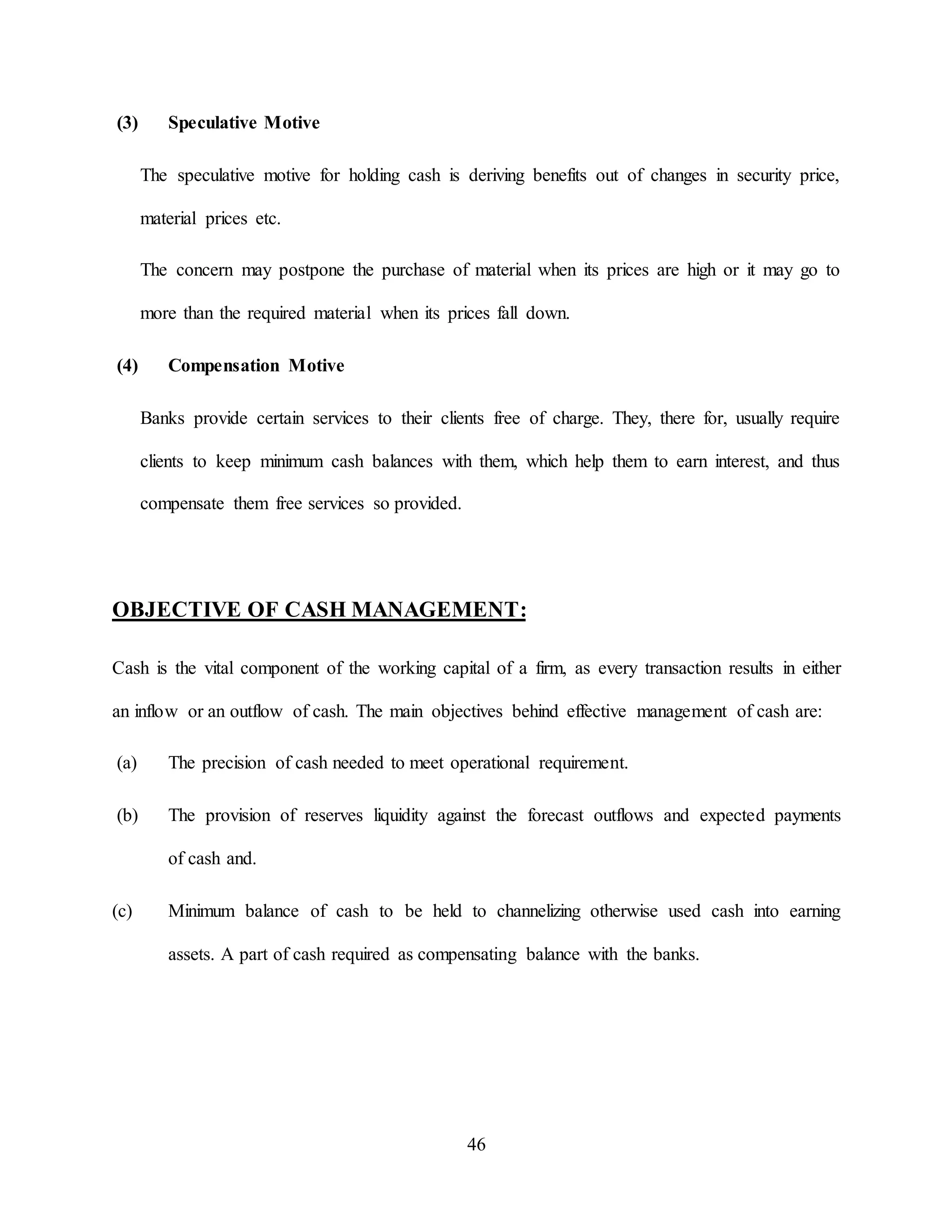 46
(3) Speculative Motive
The speculative motive for holding cash is deriving benefits out of changes in security price,
material prices etc.
The concern may postpone the purchase of material when its prices are high or it may go to
more than the required material when its prices fall down.
(4) Compensation Motive
Banks provide certain services to their clients free of charge. They, there for, usually require
clients to keep minimum cash balances with them, which help them to earn interest, and thus
compensate them free services so provided.
OBJECTIVE OF CASH MANAGEMENT:
Cash is the vital component of the working capital of a firm, as every transaction results in either
an inflow or an outflow of cash. The main objectives behind effective management of cash are:
(a) The precision of cash needed to meet operational requirement.
(b) The provision of reserves liquidity against the forecast outflows and expected payments
of cash and.
(c) Minimum balance of cash to be held to channelizing otherwise used cash into earning
assets. A part of cash required as compensating balance with the banks.
 