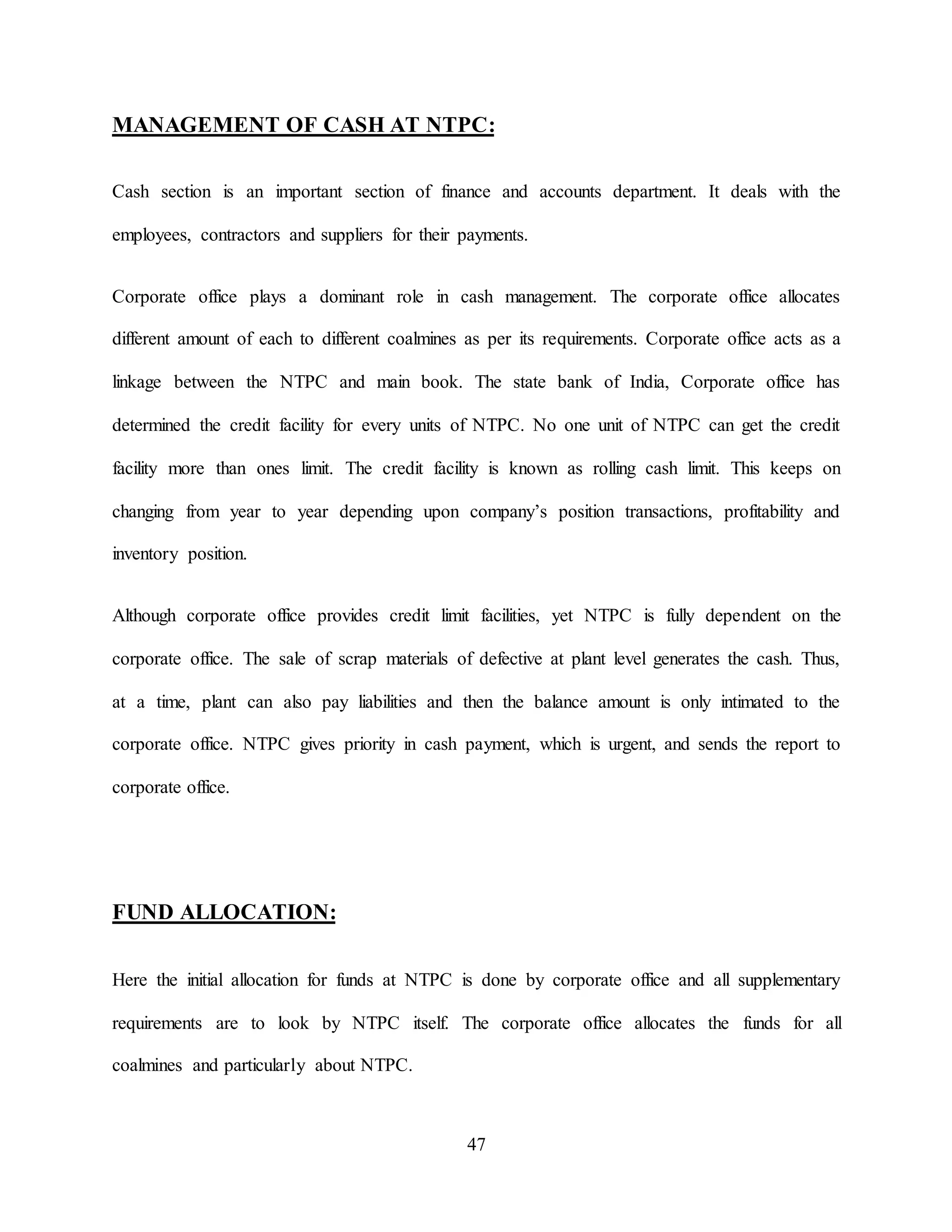 47
MANAGEMENT OF CASH AT NTPC:
Cash section is an important section of finance and accounts department. It deals with the
employees, contractors and suppliers for their payments.
Corporate office plays a dominant role in cash management. The corporate office allocates
different amount of each to different coalmines as per its requirements. Corporate office acts as a
linkage between the NTPC and main book. The state bank of India, Corporate office has
determined the credit facility for every units of NTPC. No one unit of NTPC can get the credit
facility more than ones limit. The credit facility is known as rolling cash limit. This keeps on
changing from year to year depending upon company’s position transactions, profitability and
inventory position.
Although corporate office provides credit limit facilities, yet NTPC is fully dependent on the
corporate office. The sale of scrap materials of defective at plant level generates the cash. Thus,
at a time, plant can also pay liabilities and then the balance amount is only intimated to the
corporate office. NTPC gives priority in cash payment, which is urgent, and sends the report to
corporate office.
FUND ALLOCATION:
Here the initial allocation for funds at NTPC is done by corporate office and all supplementary
requirements are to look by NTPC itself. The corporate office allocates the funds for all
coalmines and particularly about NTPC.
 