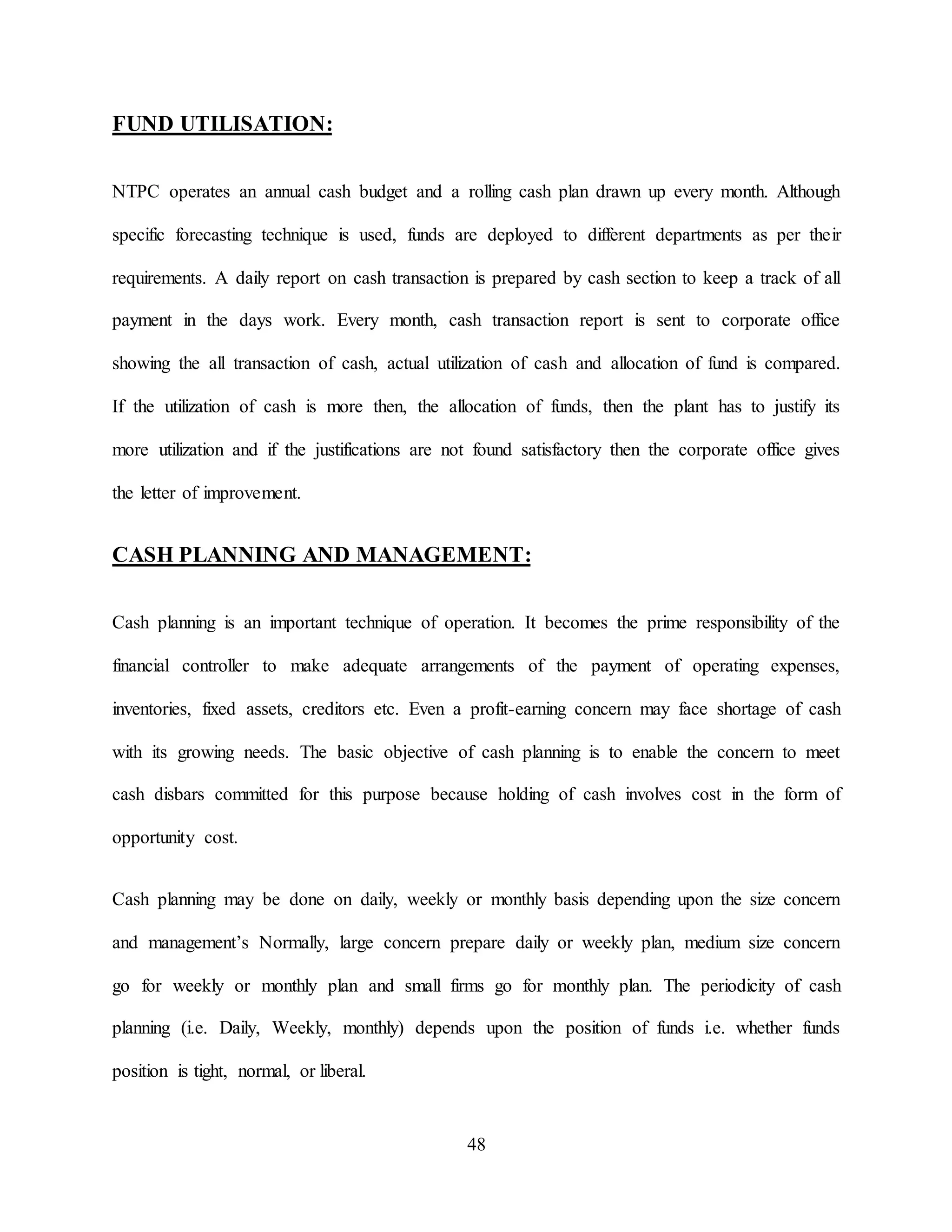 48
FUND UTILISATION:
NTPC operates an annual cash budget and a rolling cash plan drawn up every month. Although
specific forecasting technique is used, funds are deployed to different departments as per their
requirements. A daily report on cash transaction is prepared by cash section to keep a track of all
payment in the days work. Every month, cash transaction report is sent to corporate office
showing the all transaction of cash, actual utilization of cash and allocation of fund is compared.
If the utilization of cash is more then, the allocation of funds, then the plant has to justify its
more utilization and if the justifications are not found satisfactory then the corporate office gives
the letter of improvement.
CASH PLANNING AND MANAGEMENT:
Cash planning is an important technique of operation. It becomes the prime responsibility of the
financial controller to make adequate arrangements of the payment of operating expenses,
inventories, fixed assets, creditors etc. Even a profit-earning concern may face shortage of cash
with its growing needs. The basic objective of cash planning is to enable the concern to meet
cash disbars committed for this purpose because holding of cash involves cost in the form of
opportunity cost.
Cash planning may be done on daily, weekly or monthly basis depending upon the size concern
and management’s Normally, large concern prepare daily or weekly plan, medium size concern
go for weekly or monthly plan and small firms go for monthly plan. The periodicity of cash
planning (i.e. Daily, Weekly, monthly) depends upon the position of funds i.e. whether funds
position is tight, normal, or liberal.
 