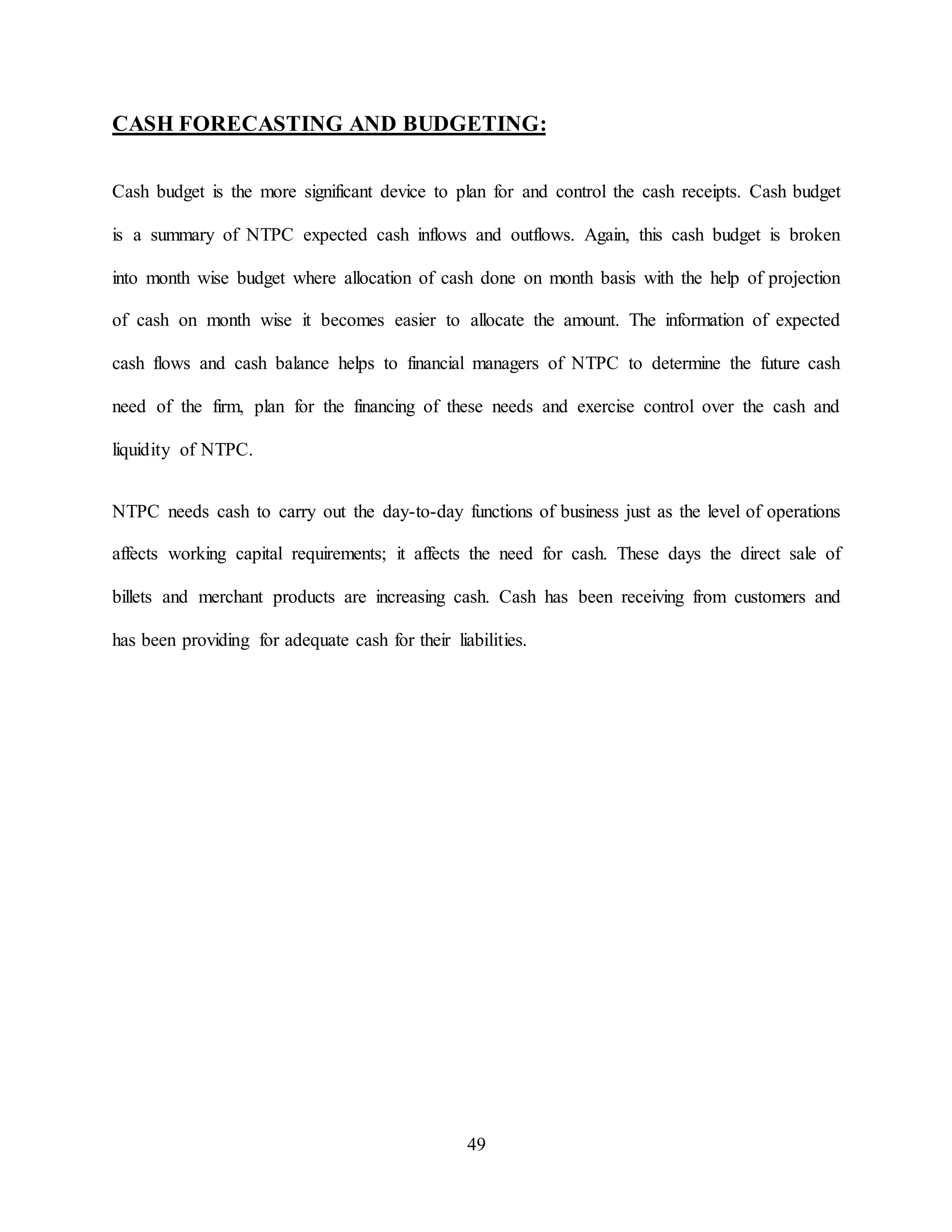 49
CASH FORECASTING AND BUDGETING:
Cash budget is the more significant device to plan for and control the cash receipts. Cash budget
is a summary of NTPC expected cash inflows and outflows. Again, this cash budget is broken
into month wise budget where allocation of cash done on month basis with the help of projection
of cash on month wise it becomes easier to allocate the amount. The information of expected
cash flows and cash balance helps to financial managers of NTPC to determine the future cash
need of the firm, plan for the financing of these needs and exercise control over the cash and
liquidity of NTPC.
NTPC needs cash to carry out the day-to-day functions of business just as the level of operations
affects working capital requirements; it affects the need for cash. These days the direct sale of
billets and merchant products are increasing cash. Cash has been receiving from customers and
has been providing for adequate cash for their liabilities.
 