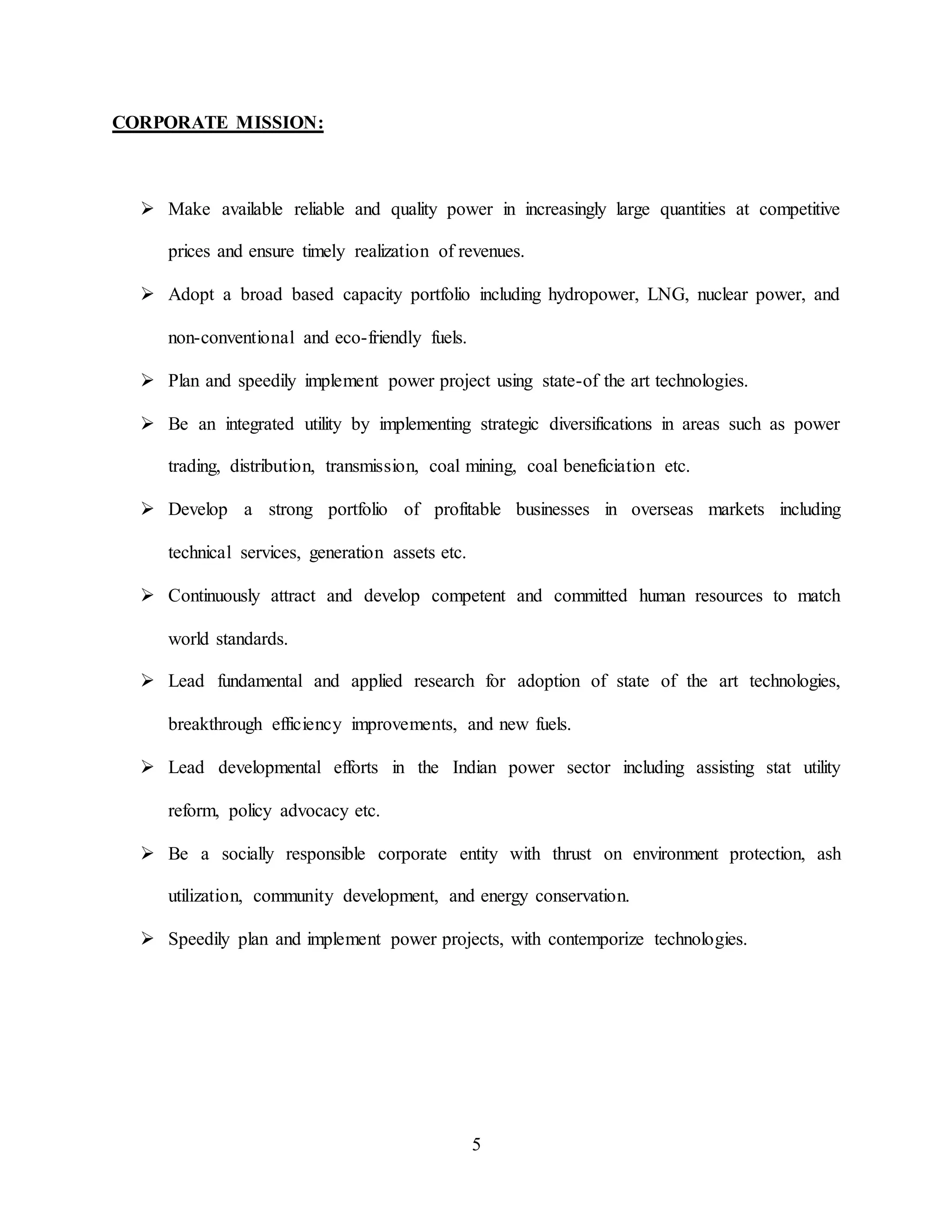 5
CORPORATE MISSION:
 Make available reliable and quality power in increasingly large quantities at competitive
prices and ensure timely realization of revenues.
 Adopt a broad based capacity portfolio including hydropower, LNG, nuclear power, and
non-conventional and eco-friendly fuels.
 Plan and speedily implement power project using state-of the art technologies.
 Be an integrated utility by implementing strategic diversifications in areas such as power
trading, distribution, transmission, coal mining, coal beneficiation etc.
 Develop a strong portfolio of profitable businesses in overseas markets including
technical services, generation assets etc.
 Continuously attract and develop competent and committed human resources to match
world standards.
 Lead fundamental and applied research for adoption of state of the art technologies,
breakthrough efficiency improvements, and new fuels.
 Lead developmental efforts in the Indian power sector including assisting stat utility
reform, policy advocacy etc.
 Be a socially responsible corporate entity with thrust on environment protection, ash
utilization, community development, and energy conservation.
 Speedily plan and implement power projects, with contemporize technologies.
 