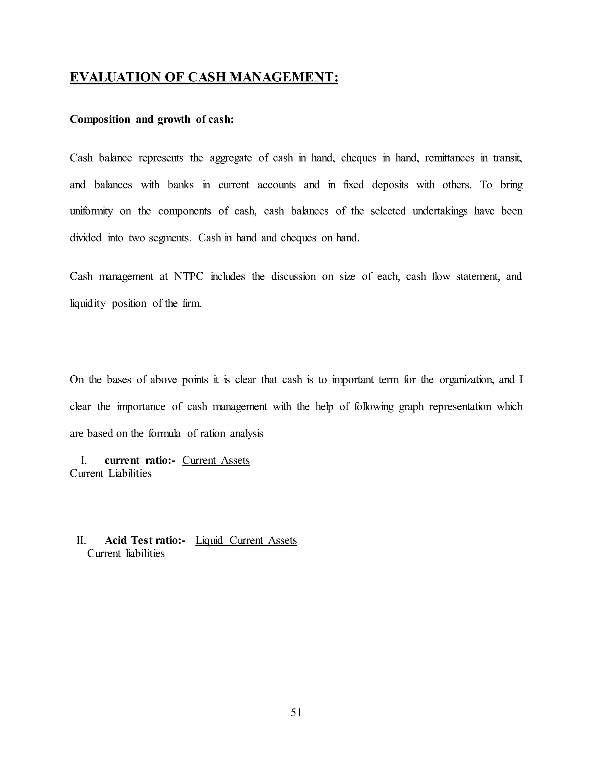 51
EVALUATION OF CASH MANAGEMENT:
Composition and growth of cash:
Cash balance represents the aggregate of cash in hand, cheques in hand, remittances in transit,
and balances with banks in current accounts and in fixed deposits with others. To bring
uniformity on the components of cash, cash balances of the selected undertakings have been
divided into two segments. Cash in hand and cheques on hand.
Cash management at NTPC includes the discussion on size of each, cash flow statement, and
liquidity position of the firm.
On the bases of above points it is clear that cash is to important term for the organization, and I
clear the importance of cash management with the help of following graph representation which
are based on the formula of ration analysis
I. current ratio:- Current Assets
Current Liabilities
II. Acid Test ratio:- Liquid Current Assets
Current liabilities
 
