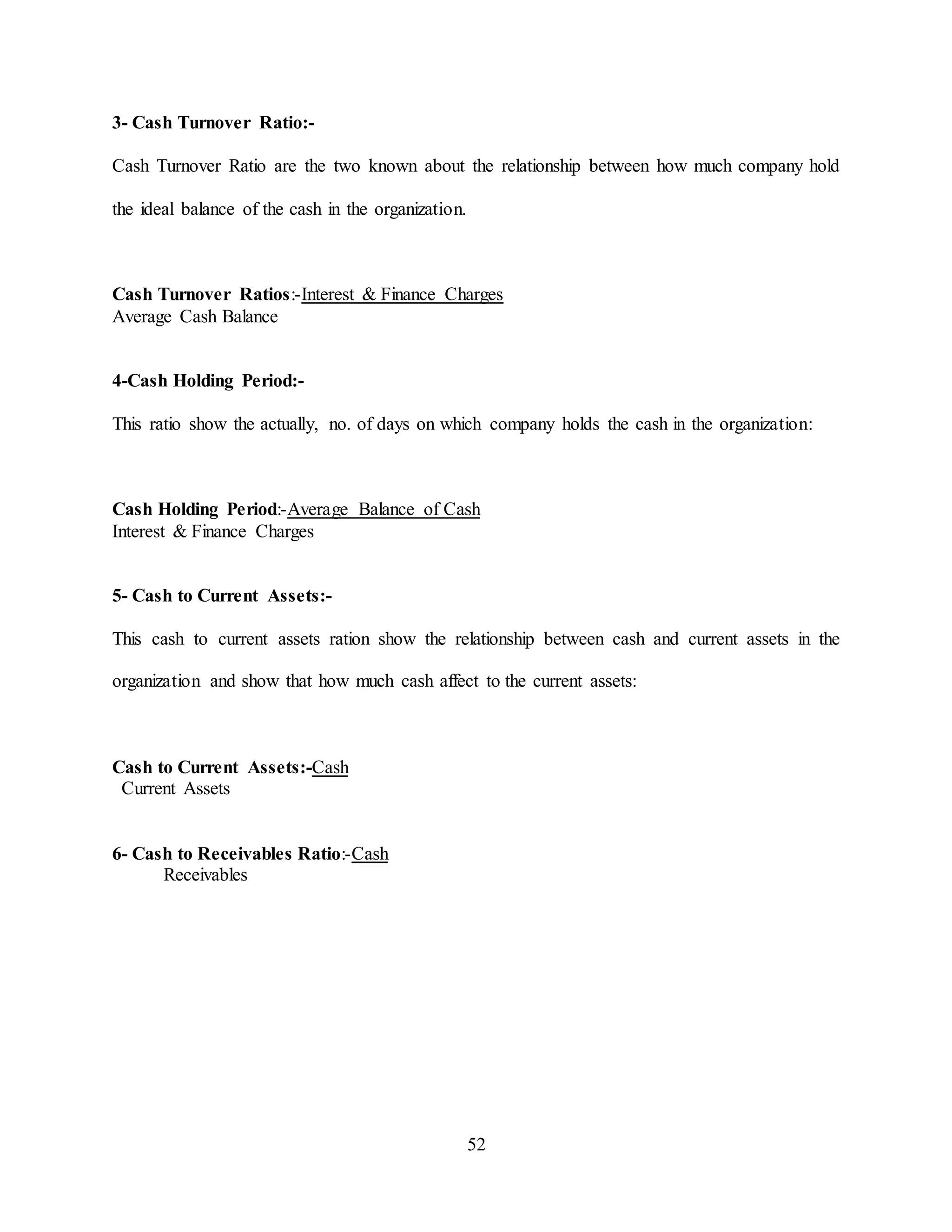 52
3- Cash Turnover Ratio:-
Cash Turnover Ratio are the two known about the relationship between how much company hold
the ideal balance of the cash in the organization.
Cash Turnover Ratios:-Interest & Finance Charges
Average Cash Balance
4-Cash Holding Period:-
This ratio show the actually, no. of days on which company holds the cash in the organization:
Cash Holding Period:-Average Balance of Cash
Interest & Finance Charges
5- Cash to Current Assets:-
This cash to current assets ration show the relationship between cash and current assets in the
organization and show that how much cash affect to the current assets:
Cash to Current Assets:-Cash
Current Assets
6- Cash to Receivables Ratio:-Cash
Receivables
 