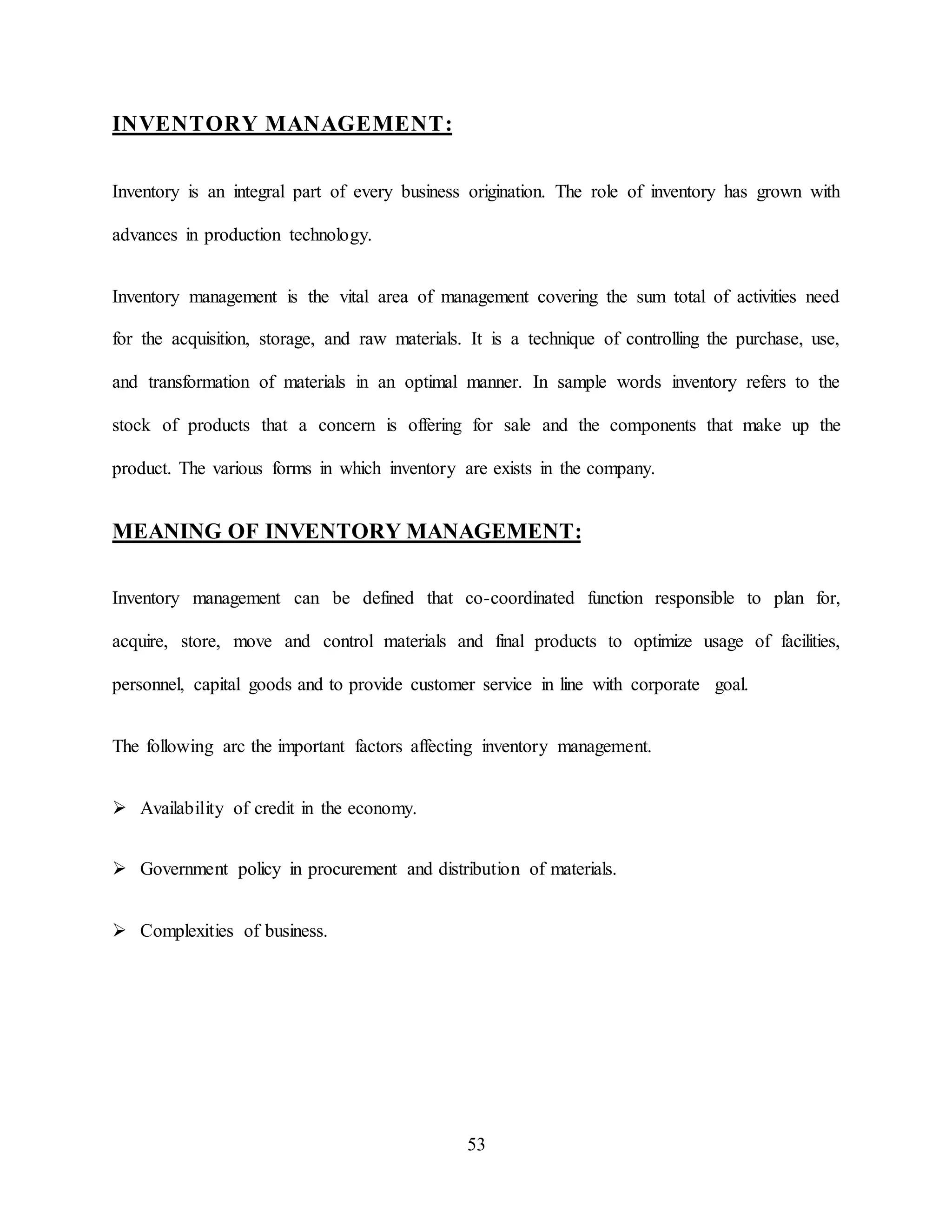 53
INVENTORY MANAGEMENT:
Inventory is an integral part of every business origination. The role of inventory has grown with
advances in production technology.
Inventory management is the vital area of management covering the sum total of activities need
for the acquisition, storage, and raw materials. It is a technique of controlling the purchase, use,
and transformation of materials in an optimal manner. In sample words inventory refers to the
stock of products that a concern is offering for sale and the components that make up the
product. The various forms in which inventory are exists in the company.
MEANING OF INVENTORY MANAGEMENT:
Inventory management can be defined that co-coordinated function responsible to plan for,
acquire, store, move and control materials and final products to optimize usage of facilities,
personnel, capital goods and to provide customer service in line with corporate goal.
The following arc the important factors affecting inventory management.
 Availability of credit in the economy.
 Government policy in procurement and distribution of materials.
 Complexities of business.
 