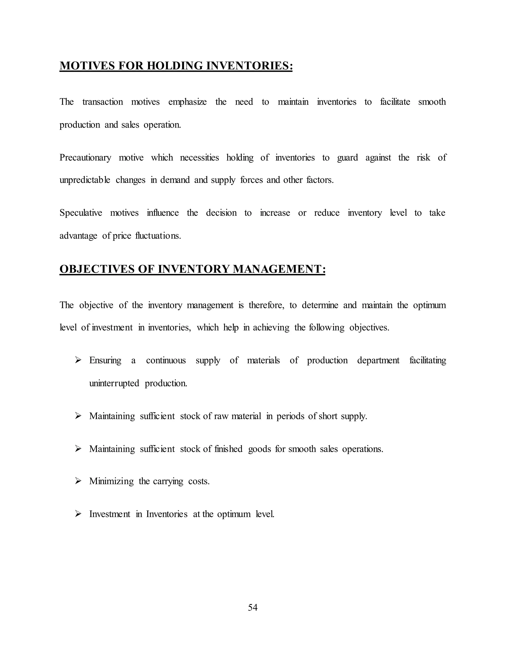 54
MOTIVES FOR HOLDING INVENTORIES:
The transaction motives emphasize the need to maintain inventories to facilitate smooth
production and sales operation.
Precautionary motive which necessities holding of inventories to guard against the risk of
unpredictable changes in demand and supply forces and other factors.
Speculative motives influence the decision to increase or reduce inventory level to take
advantage of price fluctuations.
OBJECTIVES OF INVENTORY MANAGEMENT:
The objective of the inventory management is therefore, to determine and maintain the optimum
level of investment in inventories, which help in achieving the following objectives.
 Ensuring a continuous supply of materials of production department facilitating
uninterrupted production.
 Maintaining sufficient stock of raw material in periods of short supply.
 Maintaining sufficient stock of finished goods for smooth sales operations.
 Minimizing the carrying costs.
 Investment in Inventories at the optimum level.
 