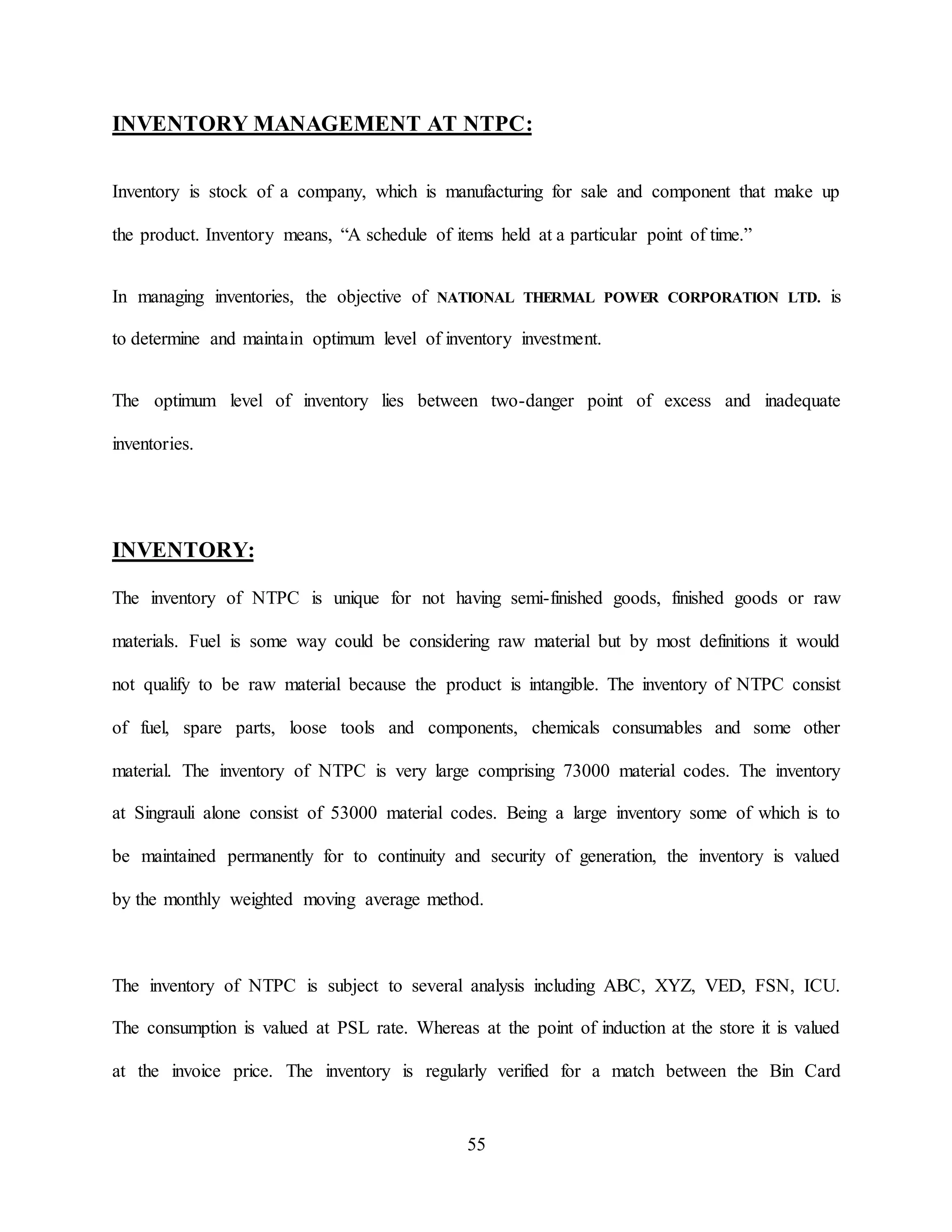 55
INVENTORY MANAGEMENT AT NTPC:
Inventory is stock of a company, which is manufacturing for sale and component that make up
the product. Inventory means, “A schedule of items held at a particular point of time.”
In managing inventories, the objective of NATIONAL THERMAL POWER CORPORATION LTD. is
to determine and maintain optimum level of inventory investment.
The optimum level of inventory lies between two-danger point of excess and inadequate
inventories.
INVENTORY:
The inventory of NTPC is unique for not having semi-finished goods, finished goods or raw
materials. Fuel is some way could be considering raw material but by most definitions it would
not qualify to be raw material because the product is intangible. The inventory of NTPC consist
of fuel, spare parts, loose tools and components, chemicals consumables and some other
material. The inventory of NTPC is very large comprising 73000 material codes. The inventory
at Singrauli alone consist of 53000 material codes. Being a large inventory some of which is to
be maintained permanently for to continuity and security of generation, the inventory is valued
by the monthly weighted moving average method.
The inventory of NTPC is subject to several analysis including ABC, XYZ, VED, FSN, ICU.
The consumption is valued at PSL rate. Whereas at the point of induction at the store it is valued
at the invoice price. The inventory is regularly verified for a match between the Bin Card
 