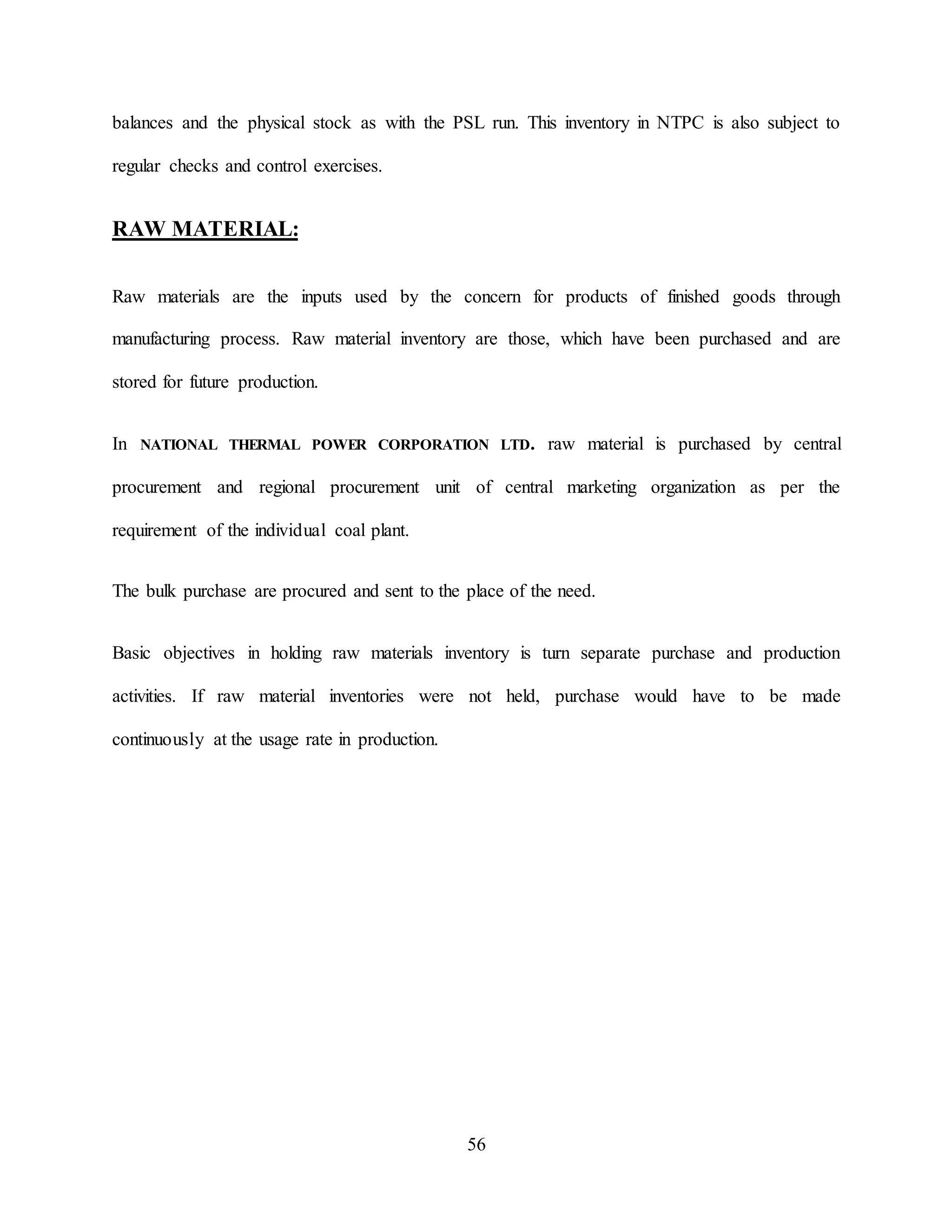 56
balances and the physical stock as with the PSL run. This inventory in NTPC is also subject to
regular checks and control exercises.
RAW MATERIAL:
Raw materials are the inputs used by the concern for products of finished goods through
manufacturing process. Raw material inventory are those, which have been purchased and are
stored for future production.
In NATIONAL THERMAL POWER CORPORATION LTD. raw material is purchased by central
procurement and regional procurement unit of central marketing organization as per the
requirement of the individual coal plant.
The bulk purchase are procured and sent to the place of the need.
Basic objectives in holding raw materials inventory is turn separate purchase and production
activities. If raw material inventories were not held, purchase would have to be made
continuously at the usage rate in production.
 