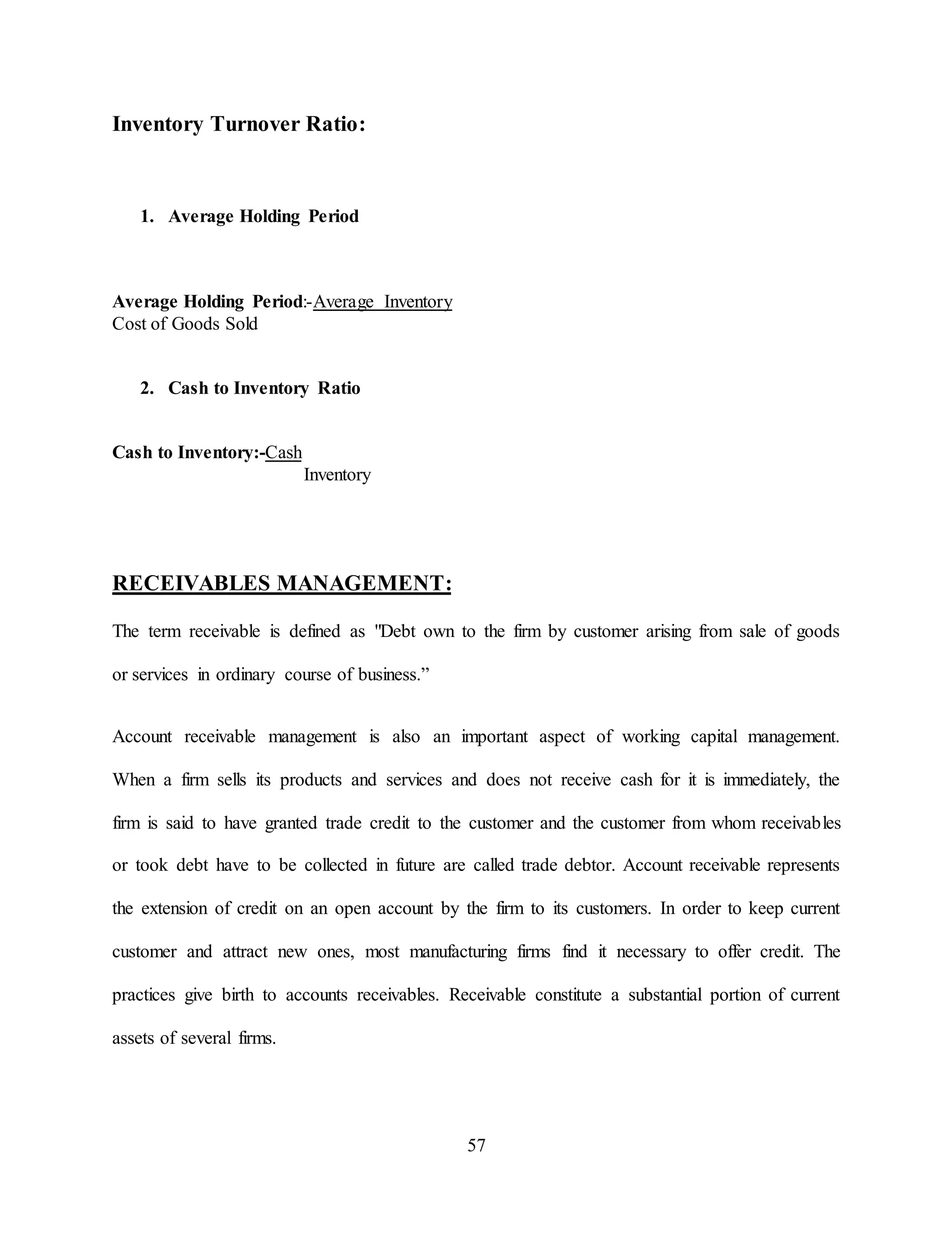 57
Inventory Turnover Ratio:
1. Average Holding Period
Average Holding Period:-Average Inventory
Cost of Goods Sold
2. Cash to Inventory Ratio
Cash to Inventory:-Cash
Inventory
RECEIVABLES MANAGEMENT:
The term receivable is defined as "Debt own to the firm by customer arising from sale of goods
or services in ordinary course of business.”
Account receivable management is also an important aspect of working capital management.
When a firm sells its products and services and does not receive cash for it is immediately, the
firm is said to have granted trade credit to the customer and the customer from whom receivables
or took debt have to be collected in future are called trade debtor. Account receivable represents
the extension of credit on an open account by the firm to its customers. In order to keep current
customer and attract new ones, most manufacturing firms find it necessary to offer credit. The
practices give birth to accounts receivables. Receivable constitute a substantial portion of current
assets of several firms.
 