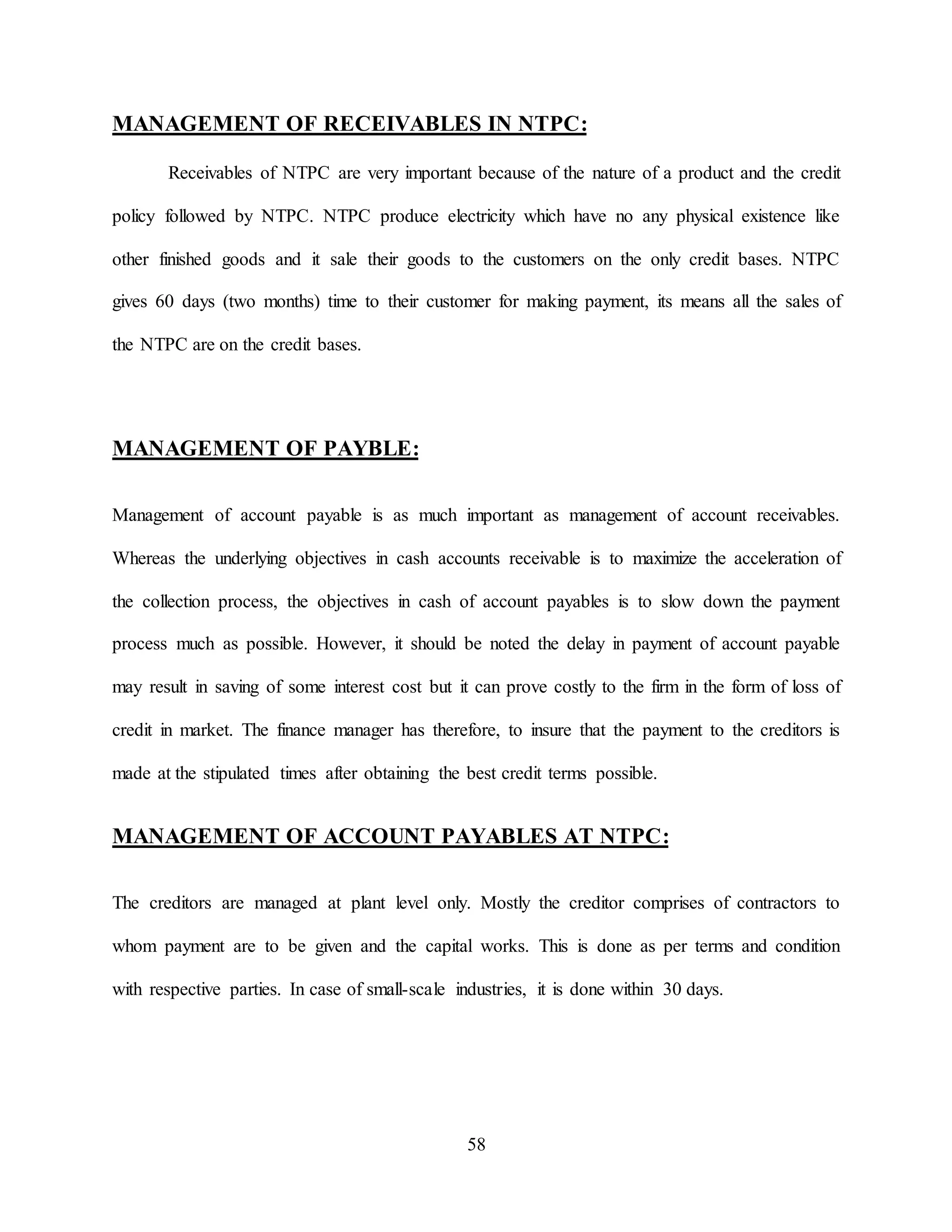 58
MANAGEMENT OF RECEIVABLES IN NTPC:
Receivables of NTPC are very important because of the nature of a product and the credit
policy followed by NTPC. NTPC produce electricity which have no any physical existence like
other finished goods and it sale their goods to the customers on the only credit bases. NTPC
gives 60 days (two months) time to their customer for making payment, its means all the sales of
the NTPC are on the credit bases.
MANAGEMENT OF PAYBLE:
Management of account payable is as much important as management of account receivables.
Whereas the underlying objectives in cash accounts receivable is to maximize the acceleration of
the collection process, the objectives in cash of account payables is to slow down the payment
process much as possible. However, it should be noted the delay in payment of account payable
may result in saving of some interest cost but it can prove costly to the firm in the form of loss of
credit in market. The finance manager has therefore, to insure that the payment to the creditors is
made at the stipulated times after obtaining the best credit terms possible.
MANAGEMENT OF ACCOUNT PAYABLES AT NTPC:
The creditors are managed at plant level only. Mostly the creditor comprises of contractors to
whom payment are to be given and the capital works. This is done as per terms and condition
with respective parties. In case of small-scale industries, it is done within 30 days.
 