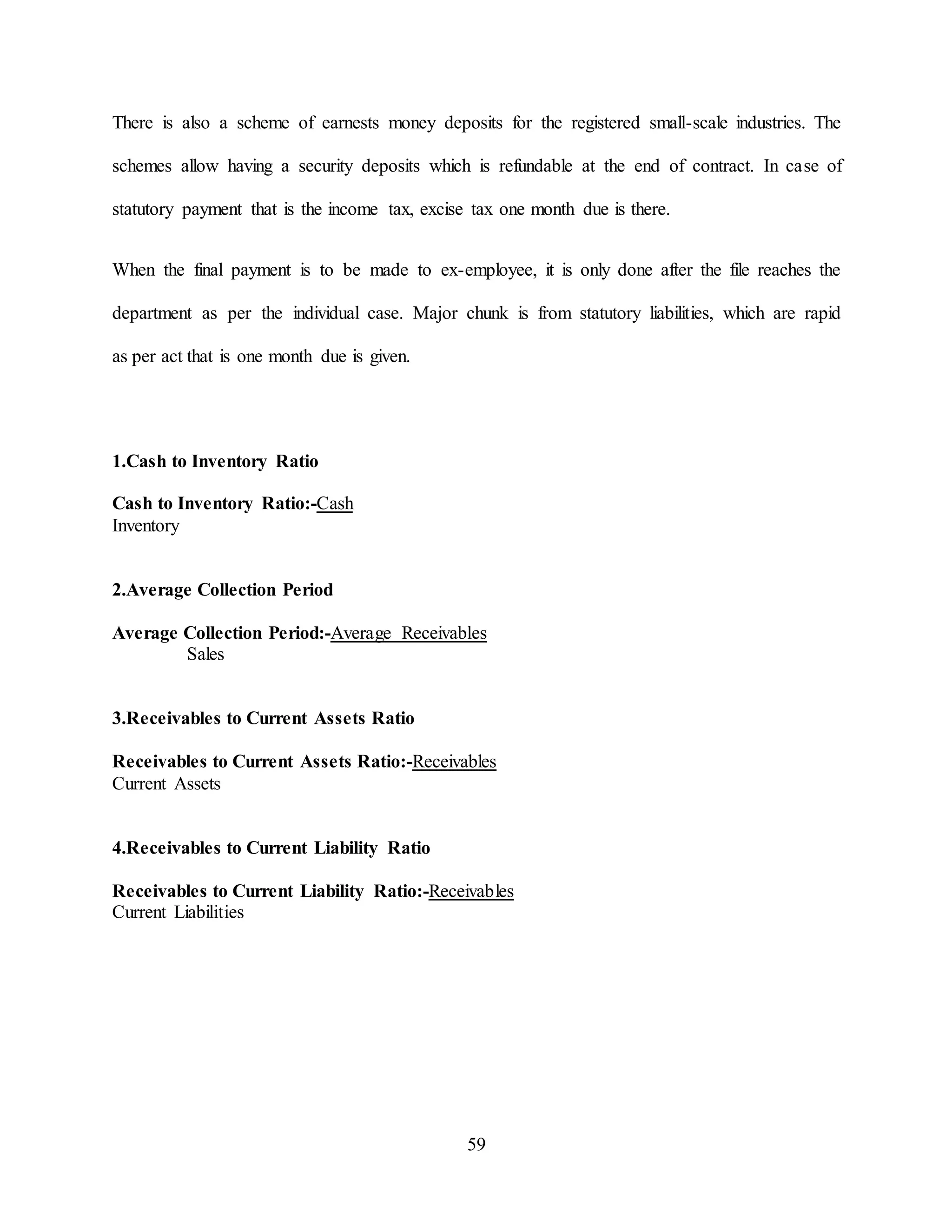 59
There is also a scheme of earnests money deposits for the registered small-scale industries. The
schemes allow having a security deposits which is refundable at the end of contract. In case of
statutory payment that is the income tax, excise tax one month due is there.
When the final payment is to be made to ex-employee, it is only done after the file reaches the
department as per the individual case. Major chunk is from statutory liabilities, which are rapid
as per act that is one month due is given.
1.Cash to Inventory Ratio
Cash to Inventory Ratio:-Cash
Inventory
2.Average Collection Period
Average Collection Period:-Average Receivables
Sales
3.Receivables to Current Assets Ratio
Receivables to Current Assets Ratio:-Receivables
Current Assets
4.Receivables to Current Liability Ratio
Receivables to Current Liability Ratio:-Receivables
Current Liabilities
 