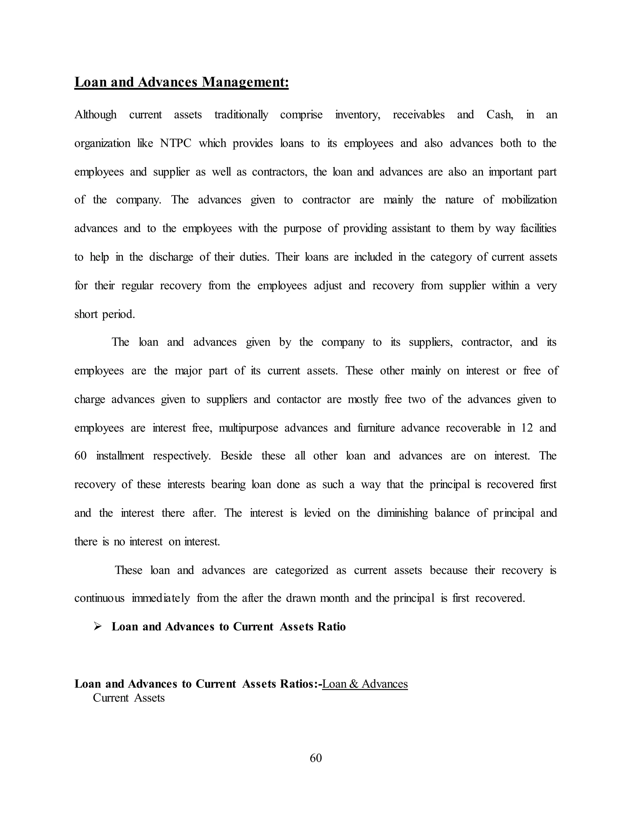 60
Loan and Advances Management:
Although current assets traditionally comprise inventory, receivables and Cash, in an
organization like NTPC which provides loans to its employees and also advances both to the
employees and supplier as well as contractors, the loan and advances are also an important part
of the company. The advances given to contractor are mainly the nature of mobilization
advances and to the employees with the purpose of providing assistant to them by way facilities
to help in the discharge of their duties. Their loans are included in the category of current assets
for their regular recovery from the employees adjust and recovery from supplier within a very
short period.
The loan and advances given by the company to its suppliers, contractor, and its
employees are the major part of its current assets. These other mainly on interest or free of
charge advances given to suppliers and contactor are mostly free two of the advances given to
employees are interest free, multipurpose advances and furniture advance recoverable in 12 and
60 installment respectively. Beside these all other loan and advances are on interest. The
recovery of these interests bearing loan done as such a way that the principal is recovered first
and the interest there after. The interest is levied on the diminishing balance of principal and
there is no interest on interest.
These loan and advances are categorized as current assets because their recovery is
continuous immediately from the after the drawn month and the principal is first recovered.
 Loan and Advances to Current Assets Ratio
Loan and Advances to Current Assets Ratios:-Loan & Advances
Current Assets
 