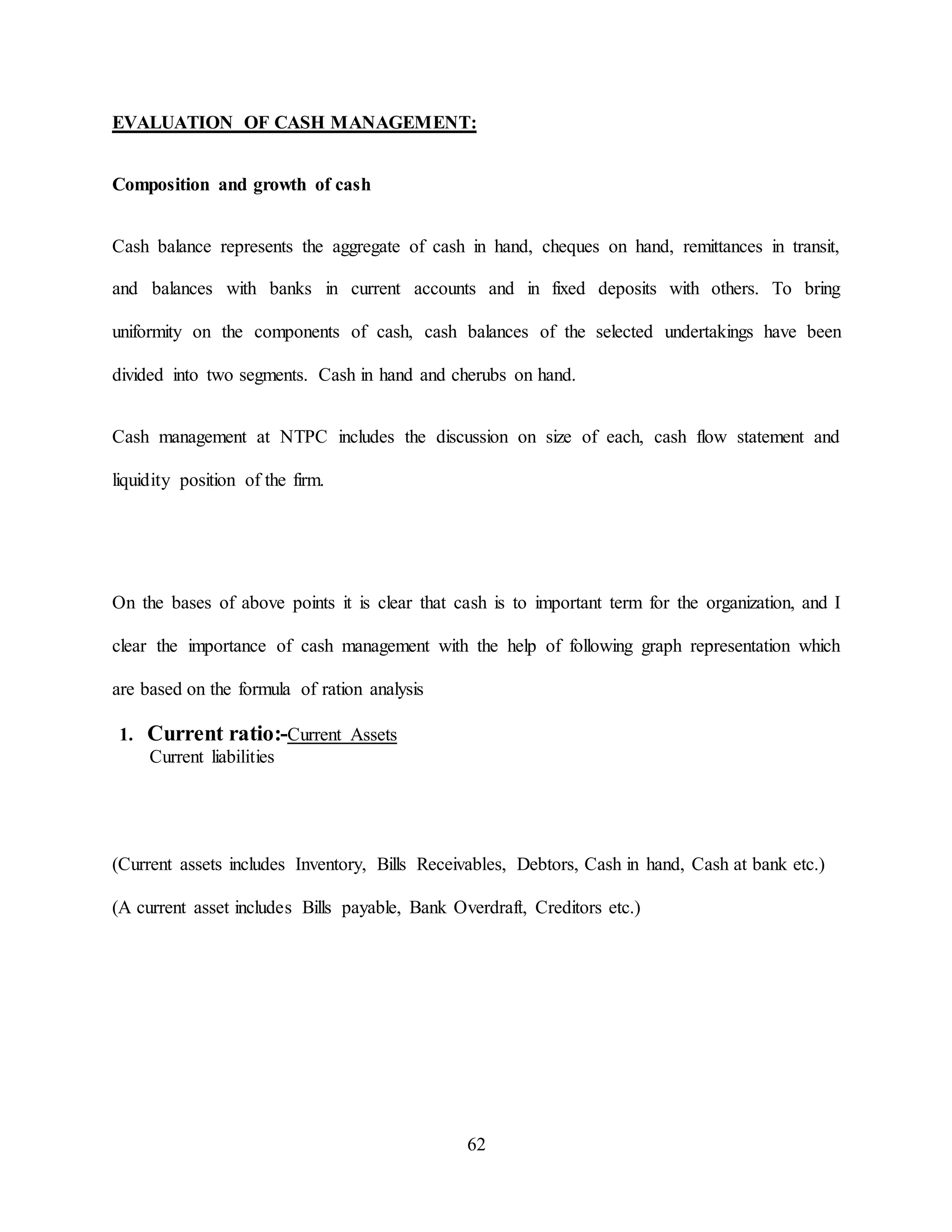 62
EVALUATION OF CASH MANAGEMENT:
Composition and growth of cash
Cash balance represents the aggregate of cash in hand, cheques on hand, remittances in transit,
and balances with banks in current accounts and in fixed deposits with others. To bring
uniformity on the components of cash, cash balances of the selected undertakings have been
divided into two segments. Cash in hand and cherubs on hand.
Cash management at NTPC includes the discussion on size of each, cash flow statement and
liquidity position of the firm.
On the bases of above points it is clear that cash is to important term for the organization, and I
clear the importance of cash management with the help of following graph representation which
are based on the formula of ration analysis
1. Current ratio:-Current Assets
Current liabilities
(Current assets includes Inventory, Bills Receivables, Debtors, Cash in hand, Cash at bank etc.)
(A current asset includes Bills payable, Bank Overdraft, Creditors etc.)
 