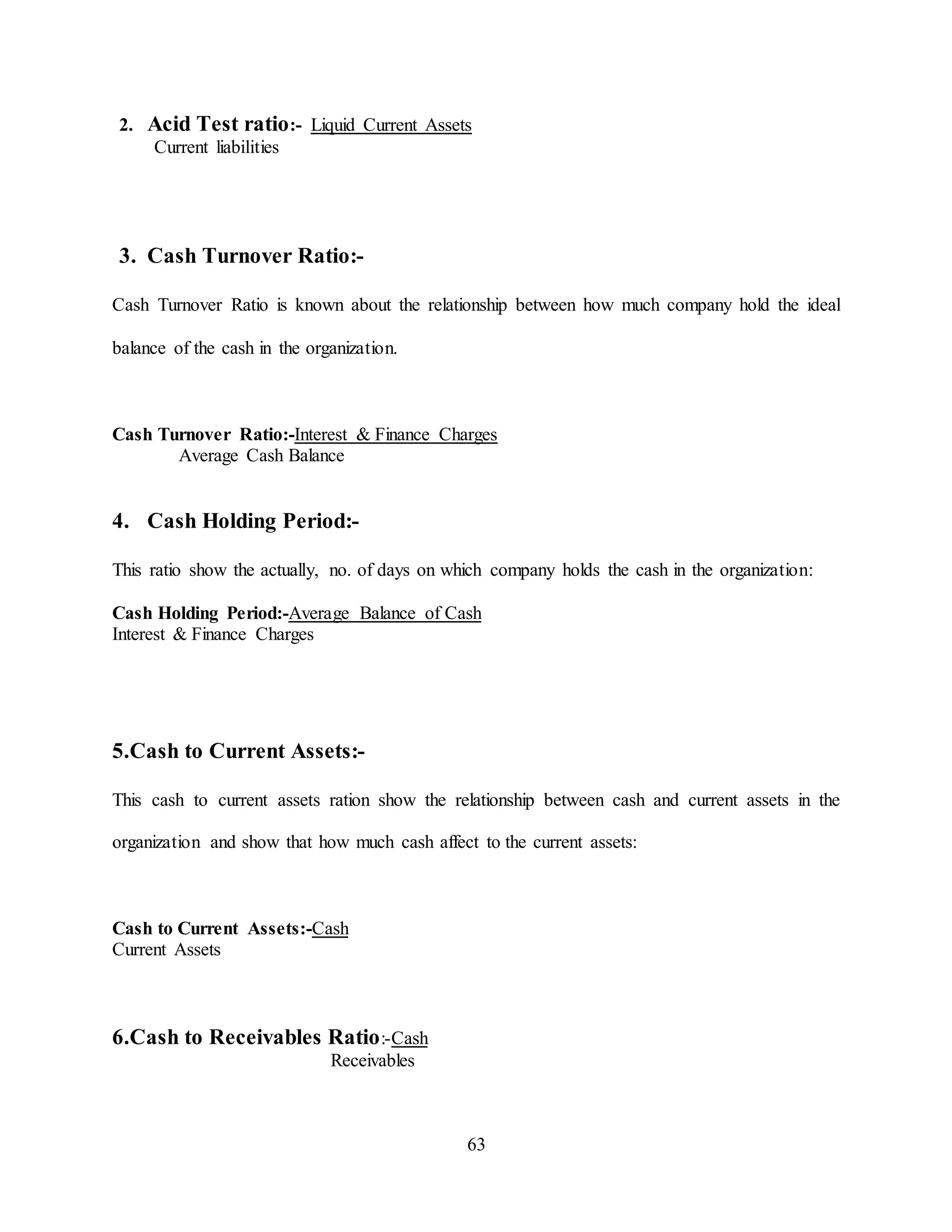 63
2. Acid Test ratio:- Liquid Current Assets
Current liabilities
3. Cash Turnover Ratio:-
Cash Turnover Ratio is known about the relationship between how much company hold the ideal
balance of the cash in the organization.
Cash Turnover Ratio:-Interest & Finance Charges
Average Cash Balance
4. Cash Holding Period:-
This ratio show the actually, no. of days on which company holds the cash in the organization:
Cash Holding Period:-Average Balance of Cash
Interest & Finance Charges
5.Cash to Current Assets:-
This cash to current assets ration show the relationship between cash and current assets in the
organization and show that how much cash affect to the current assets:
Cash to Current Assets:-Cash
Current Assets
6.Cash to Receivables Ratio:-Cash
Receivables
 