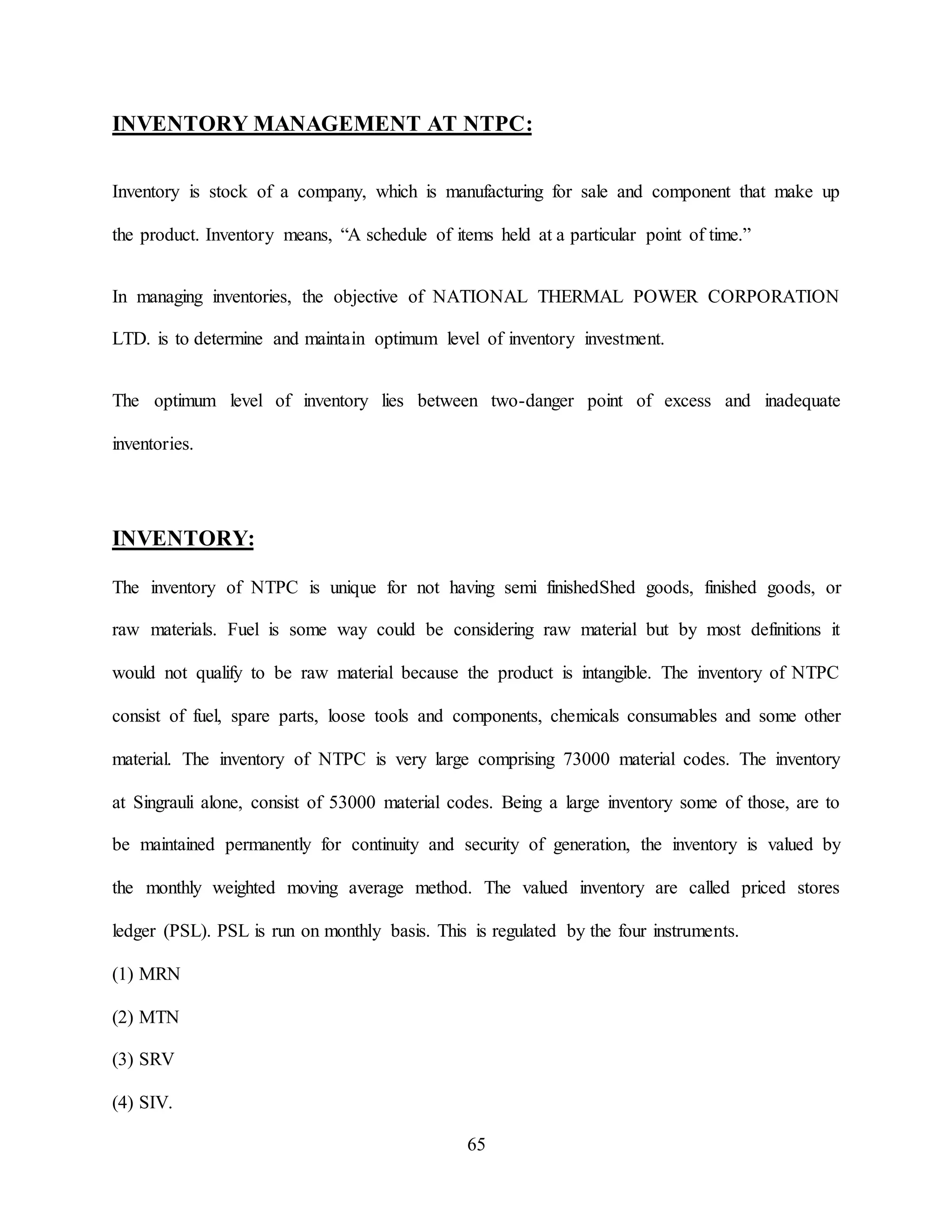 65
INVENTORY MANAGEMENT AT NTPC:
Inventory is stock of a company, which is manufacturing for sale and component that make up
the product. Inventory means, “A schedule of items held at a particular point of time.”
In managing inventories, the objective of NATIONAL THERMAL POWER CORPORATION
LTD. is to determine and maintain optimum level of inventory investment.
The optimum level of inventory lies between two-danger point of excess and inadequate
inventories.
INVENTORY:
The inventory of NTPC is unique for not having semi finishedShed goods, finished goods, or
raw materials. Fuel is some way could be considering raw material but by most definitions it
would not qualify to be raw material because the product is intangible. The inventory of NTPC
consist of fuel, spare parts, loose tools and components, chemicals consumables and some other
material. The inventory of NTPC is very large comprising 73000 material codes. The inventory
at Singrauli alone, consist of 53000 material codes. Being a large inventory some of those, are to
be maintained permanently for continuity and security of generation, the inventory is valued by
the monthly weighted moving average method. The valued inventory are called priced stores
ledger (PSL). PSL is run on monthly basis. This is regulated by the four instruments.
(1) MRN
(2) MTN
(3) SRV
(4) SIV.
 
