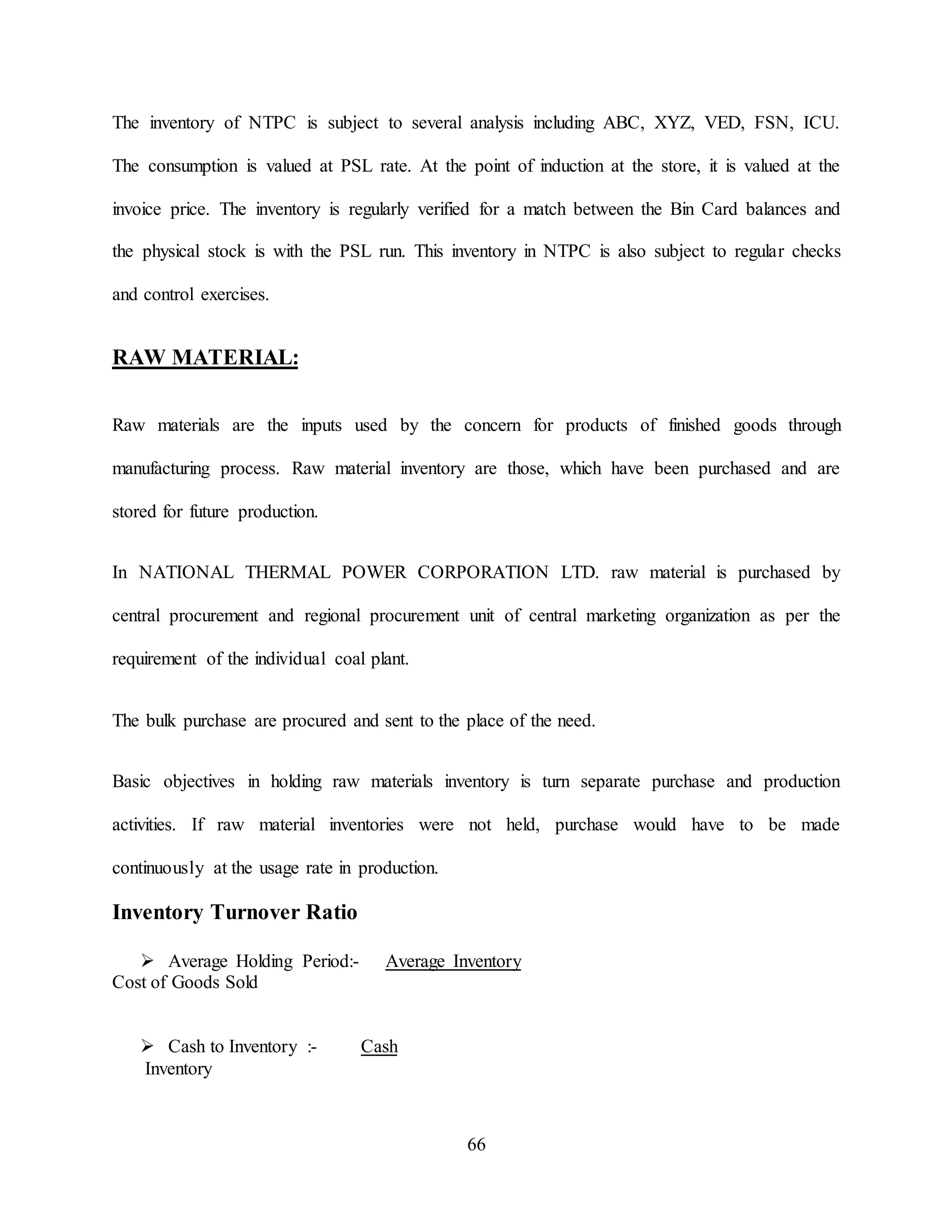 66
The inventory of NTPC is subject to several analysis including ABC, XYZ, VED, FSN, ICU.
The consumption is valued at PSL rate. At the point of induction at the store, it is valued at the
invoice price. The inventory is regularly verified for a match between the Bin Card balances and
the physical stock is with the PSL run. This inventory in NTPC is also subject to regular checks
and control exercises.
RAW MATERIAL:
Raw materials are the inputs used by the concern for products of finished goods through
manufacturing process. Raw material inventory are those, which have been purchased and are
stored for future production.
In NATIONAL THERMAL POWER CORPORATION LTD. raw material is purchased by
central procurement and regional procurement unit of central marketing organization as per the
requirement of the individual coal plant.
The bulk purchase are procured and sent to the place of the need.
Basic objectives in holding raw materials inventory is turn separate purchase and production
activities. If raw material inventories were not held, purchase would have to be made
continuously at the usage rate in production.
Inventory Turnover Ratio
 Average Holding Period:- Average Inventory
Cost of Goods Sold
 Cash to Inventory :- Cash
Inventory
 