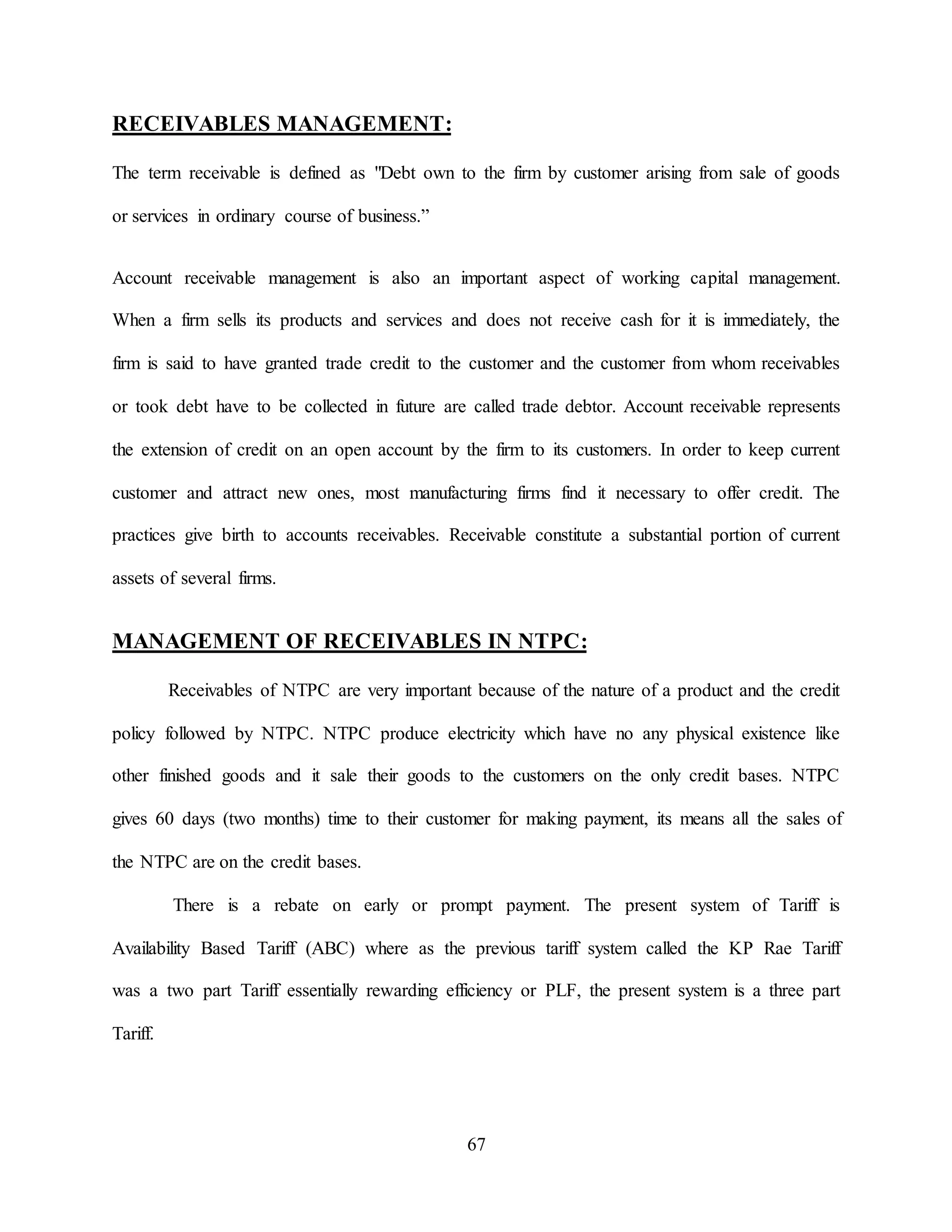 67
RECEIVABLES MANAGEMENT:
The term receivable is defined as "Debt own to the firm by customer arising from sale of goods
or services in ordinary course of business.”
Account receivable management is also an important aspect of working capital management.
When a firm sells its products and services and does not receive cash for it is immediately, the
firm is said to have granted trade credit to the customer and the customer from whom receivables
or took debt have to be collected in future are called trade debtor. Account receivable represents
the extension of credit on an open account by the firm to its customers. In order to keep current
customer and attract new ones, most manufacturing firms find it necessary to offer credit. The
practices give birth to accounts receivables. Receivable constitute a substantial portion of current
assets of several firms.
MANAGEMENT OF RECEIVABLES IN NTPC:
Receivables of NTPC are very important because of the nature of a product and the credit
policy followed by NTPC. NTPC produce electricity which have no any physical existence like
other finished goods and it sale their goods to the customers on the only credit bases. NTPC
gives 60 days (two months) time to their customer for making payment, its means all the sales of
the NTPC are on the credit bases.
There is a rebate on early or prompt payment. The present system of Tariff is
Availability Based Tariff (ABC) where as the previous tariff system called the KP Rae Tariff
was a two part Tariff essentially rewarding efficiency or PLF, the present system is a three part
Tariff.
 