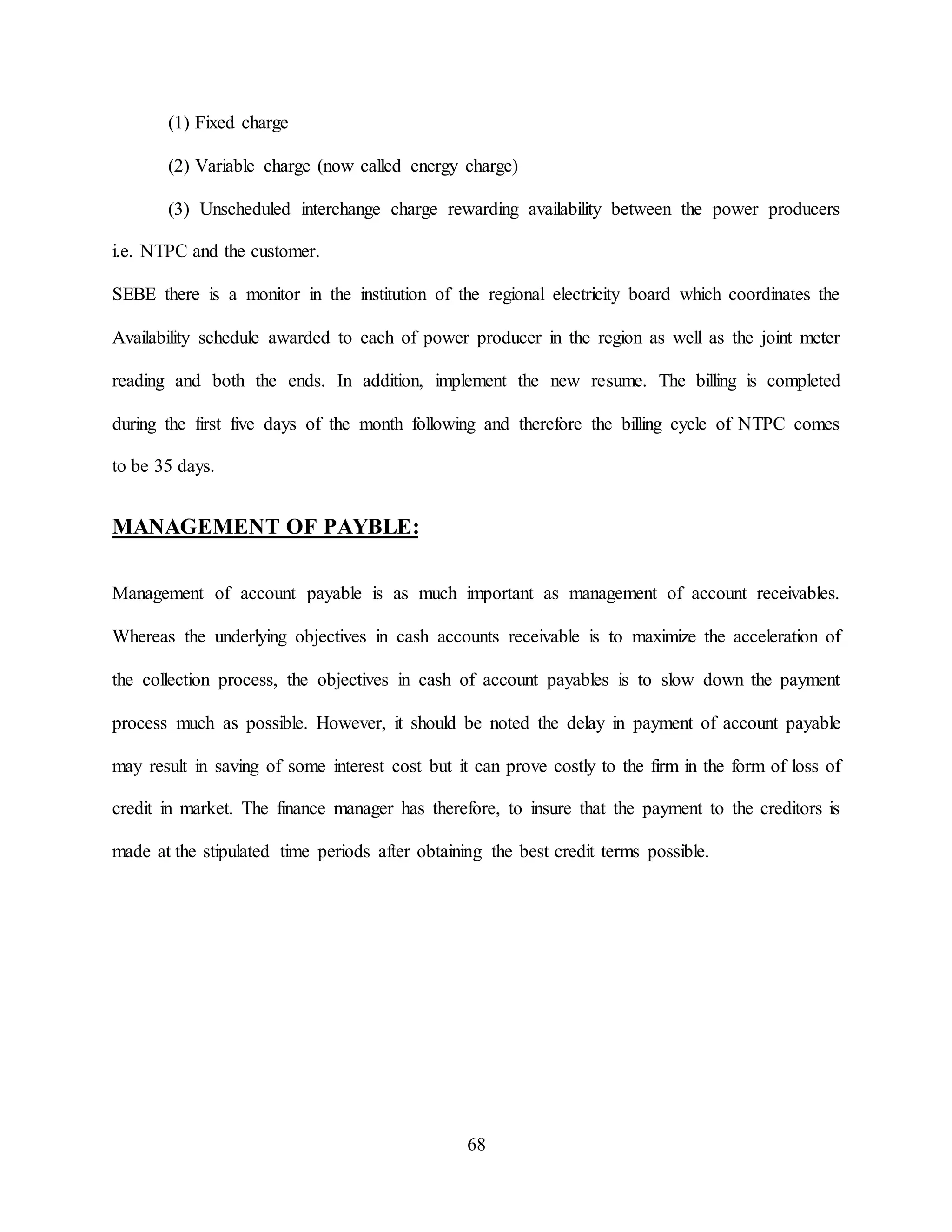68
(1) Fixed charge
(2) Variable charge (now called energy charge)
(3) Unscheduled interchange charge rewarding availability between the power producers
i.e. NTPC and the customer.
SEBE there is a monitor in the institution of the regional electricity board which coordinates the
Availability schedule awarded to each of power producer in the region as well as the joint meter
reading and both the ends. In addition, implement the new resume. The billing is completed
during the first five days of the month following and therefore the billing cycle of NTPC comes
to be 35 days.
MANAGEMENT OF PAYBLE:
Management of account payable is as much important as management of account receivables.
Whereas the underlying objectives in cash accounts receivable is to maximize the acceleration of
the collection process, the objectives in cash of account payables is to slow down the payment
process much as possible. However, it should be noted the delay in payment of account payable
may result in saving of some interest cost but it can prove costly to the firm in the form of loss of
credit in market. The finance manager has therefore, to insure that the payment to the creditors is
made at the stipulated time periods after obtaining the best credit terms possible.
 